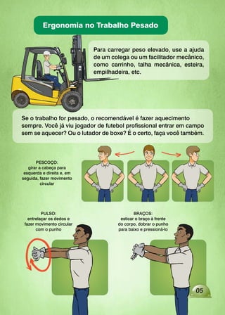 Ergonomia no Trabalho Pesado
05
Para carregar peso elevado, use a ajuda
de um colega ou um facilitador mecânico,
como carrinho, talha mecânica, esteira,
empilhadeira, etc.
Se o trabalho for pesado, o recomendável é fazer aquecimento
sempre. Você já viu jogador de futebol profissional entrar em campo
sem se aquecer? Ou o lutador de boxe? É o certo, faça você também.
PESCOÇO:
girar a cabeça para
esquerda e direita e, em
seguida, fazer movimento
circular
PULSO:
entrelaçar os dedos e
fazer movimento circular
com o punho
BRAÇOS:
esticar o braço à frente
do corpo, dobrar o punho
para baixo e pressioná-lo
 