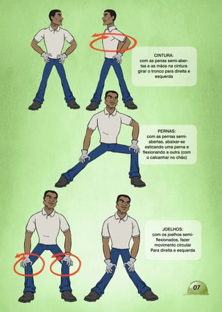 07
PERNAS:
com as pernas semi-
abertas, abaixar-se
esticando uma perna e
flexionando a outra (com
o calcanhar no chão)
JOELHOS:
com os joelhos semi-
flexionados, fazer
movimento circular
Para direita e esquerda
CINTURA:
com as penas semi-aber-
tas e as mãos na cintura
girar o tronco para direita e
esquerda
 