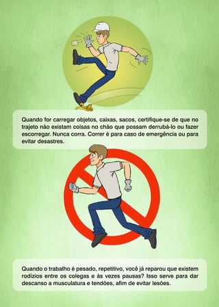 Quando for carregar objetos, caixas, sacos, certifique-se de que no
trajeto não existam coisas no chão que possam derrubá-lo ou fazer
escorregar. Nunca corra. Correr é para caso de emergência ou para
evitar desastres.
Quando o trabalho é pesado, repetitivo, você já reparou que existem
rodízios entre os colegas e às vezes pausas? Isso serve para dar
descanso a musculatura e tendões, afim de evitar lesões.
 