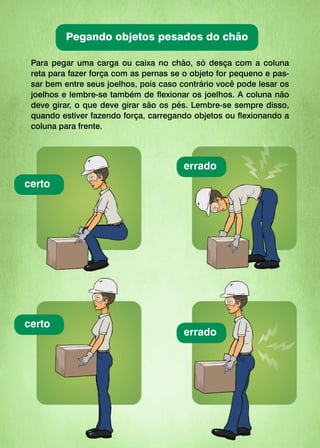 Para pegar uma carga ou caixa no chão, só desça com a coluna
reta para fazer força com as pernas se o objeto for pequeno e pas-
sar bem entre seus joelhos, pois caso contrário você pode lesar os
joelhos e lembre-se também de flexionar os joelhos. A coluna não
deve girar, o que deve girar são os pés. Lembre-se sempre disso,
quando estiver fazendo força, carregando objetos ou flexionando a
coluna para frente.
certo
certo
errado
errado
Pegando objetos pesados do chão
 