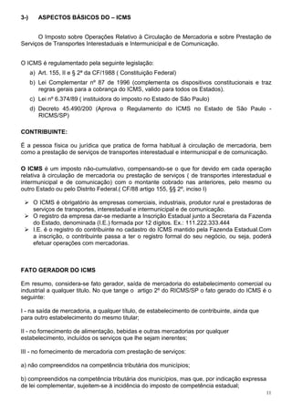 3-)      ASPECTOS BÁSICOS DO – ICMS


      O Imposto sobre Operações Relativo à Circulação de Mercadoria e sobre Prestação de
Serviços de Transportes Interestaduais e Intermunicipal e de Comunicação.


O ICMS é regulamentado pela seguinte legislação:
      a) Art. 155, II e § 2ª da CF/1988 ( Constituição Federal)
      b) Lei Complementar nº 87 de 1996 (complementa os dispositivos constitucionais e traz
         regras gerais para a cobrança do ICMS, valido para todos os Estados).
      c) Lei nº 6.374/89 ( instituidora do imposto no Estado de São Paulo)
      d) Decreto 45.490/200 (Aprova o Regulamento do ICMS no Estado de São Paulo -
         RICMS/SP)

CONTRIBUINTE:

É a pessoa física ou jurídica que pratica de forma habitual à circulação de mercadoria, bem
como a prestação de serviços de transportes interestadual e intermunicipal e de comunicação.

O ICMS é um imposto não-cumulativo, compensando-se o que for devido em cada operação
relativa à circulação de mercadoria ou prestação de serviços ( de transportes interestadual e
intermunicipal e de comunicação) com o montante cobrado nas anteriores, pelo mesmo ou
outro Estado ou pelo Distrito Federal.( CF/88 artigo 155, §§ 2º, inciso I)

       O ICMS é obrigatório às empresas comerciais, industriais, produtor rural e prestadoras de
       serviços de transportes, interestadual e intermunicipal e de comunicação.
       O registro da empresa dar-se mediante a Inscrição Estadual junto a Secretaria da Fazenda
       do Estado, denominada (I.E.) formada por 12 dígitos. Ex.: 111.222.333.444
       I.E. é o registro do contribuinte no cadastro do ICMS mantido pela Fazenda Estadual.Com
       a inscrição, o contribuinte passa a ter o registro formal do seu negócio, ou seja, poderá
       efetuar operações com mercadorias.



FATO GERADOR DO ICMS

Em resumo, considera-se fato gerador, saída de mercadoria do estabelecimento comercial ou
industrial a qualquer titulo. No que tange o artigo 2º do RICMS/SP o fato gerado do ICMS é o
seguinte:

I - na saída de mercadoria, a qualquer título, de estabelecimento de contribuinte, ainda que
para outro estabelecimento do mesmo titular;

II - no fornecimento de alimentação, bebidas e outras mercadorias por qualquer
estabelecimento, incluídos os serviços que lhe sejam inerentes;

III - no fornecimento de mercadoria com prestação de serviços:

a) não compreendidos na competência tributária dos municípios;

b) compreendidos na competência tributária dos municípios, mas que, por indicação expressa
de lei complementar, sujeitem-se à incidência do imposto de competência estadual;
                                                                                               11
 