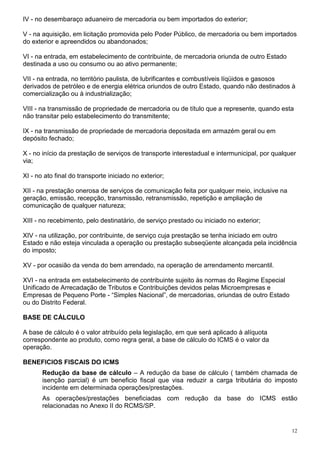 IV - no desembaraço aduaneiro de mercadoria ou bem importados do exterior;

V - na aquisição, em licitação promovida pelo Poder Público, de mercadoria ou bem importados
do exterior e apreendidos ou abandonados;

VI - na entrada, em estabelecimento de contribuinte, de mercadoria oriunda de outro Estado
destinada a uso ou consumo ou ao ativo permanente;

VII - na entrada, no território paulista, de lubrificantes e combustíveis líqüidos e gasosos
derivados de petróleo e de energia elétrica oriundos de outro Estado, quando não destinados à
comercialização ou à industrialização;

VIII - na transmissão de propriedade de mercadoria ou de título que a represente, quando esta
não transitar pelo estabelecimento do transmitente;

IX - na transmissão de propriedade de mercadoria depositada em armazém geral ou em
depósito fechado;

X - no início da prestação de serviços de transporte interestadual e intermunicipal, por qualquer
via;

XI - no ato final do transporte iniciado no exterior;

XII - na prestação onerosa de serviços de comunicação feita por qualquer meio, inclusive na
geração, emissão, recepção, transmissão, retransmissão, repetição e ampliação de
comunicação de qualquer natureza;

XIII - no recebimento, pelo destinatário, de serviço prestado ou iniciado no exterior;

XIV - na utilização, por contribuinte, de serviço cuja prestação se tenha iniciado em outro
Estado e não esteja vinculada a operação ou prestação subseqüente alcançada pela incidência
do imposto;

XV - por ocasião da venda do bem arrendado, na operação de arrendamento mercantil.

XVI - na entrada em estabelecimento de contribuinte sujeito às normas do Regime Especial
Unificado de Arrecadação de Tributos e Contribuições devidos pelas Microempresas e
Empresas de Pequeno Porte - “Simples Nacional”, de mercadorias, oriundas de outro Estado
ou do Distrito Federal.

BASE DE CÁLCULO

A base de cálculo é o valor atribuído pela legislação, em que será aplicado à alíquota
correspondente ao produto, como regra geral, a base de cálculo do ICMS é o valor da
operação.

BENEFICIOS FISCAIS DO ICMS
       Redução da base de cálculo – A redução da base de cálculo ( também chamada de
       isenção parcial) é um beneficio fiscal que visa reduzir a carga tributária do imposto
       incidente em determinada operações/prestações.
       As operações/prestações beneficiadas com redução da base do ICMS estão
       relacionadas no Anexo II do RCMS/SP.


                                                                                               12
 