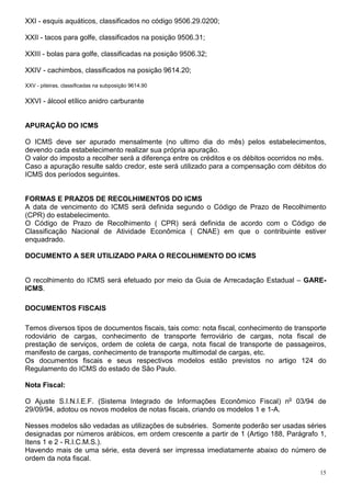 XXI - esquis aquáticos, classificados no código 9506.29.0200;

XXII - tacos para golfe, classificados na posição 9506.31;

XXIII - bolas para golfe, classificadas na posição 9506.32;

XXIV - cachimbos, classificados na posição 9614.20;

XXV - piteiras, classificadas na subposição 9614.90


XXVI - álcool etílico anidro carburante


APURAÇÃO DO ICMS

O ICMS deve ser apurado mensalmente (no ultimo dia do mês) pelos estabelecimentos,
devendo cada estabelecimento realizar sua própria apuração.
O valor do imposto a recolher será a diferença entre os créditos e os débitos ocorridos no mês.
Caso a apuração resulte saldo credor, este será utilizado para a compensação com débitos do
ICMS dos períodos seguintes.


FORMAS E PRAZOS DE RECOLHIMENTOS DO ICMS
A data de vencimento do ICMS será definida segundo o Código de Prazo de Recolhimento
(CPR) do estabelecimento.
O Código de Prazo de Recolhimento ( CPR) será definida de acordo com o Código de
Classificação Nacional de Atividade Econômica ( CNAE) em que o contribuinte estiver
enquadrado.

DOCUMENTO A SER UTILIZADO PARA O RECOLHIMENTO DO ICMS


O recolhimento do ICMS será efetuado por meio da Guia de Arrecadação Estadual – GARE-
ICMS.

DOCUMENTOS FISCAIS

Temos diversos tipos de documentos fiscais, tais como: nota fiscal, conhecimento de transporte
rodoviário de cargas, conhecimento de transporte ferroviário de cargas, nota fiscal de
prestação de serviços, ordem de coleta de carga, nota fiscal de transporte de passageiros,
manifesto de cargas, conhecimento de transporte multimodal de cargas, etc.
Os documentos fiscais e seus respectivos modelos estão previstos no artigo 124 do
Regulamento do ICMS do estado de São Paulo.

Nota Fiscal:

O Ajuste S.I.N.I.E.F. (Sistema Integrado de Informações Econômico Fiscal) no 03/94 de
29/09/94, adotou os novos modelos de notas fiscais, criando os modelos 1 e 1-A.

Nesses modelos são vedadas as utilizações de subséries. Somente poderão ser usadas séries
designadas por números arábicos, em ordem crescente a partir de 1 (Artigo 188, Parágrafo 1,
Itens 1 e 2 - R.I.C.M.S.).
Havendo mais de uma série, esta deverá ser impressa imediatamente abaixo do número de
ordem da nota fiscal.
                                                                                             15
 