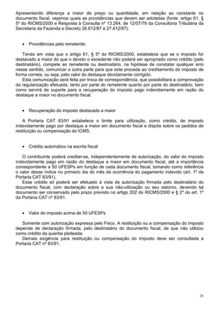 Apresentando diferença a maior de preço ou quantidade, em relação ao constante no
documento fiscal, vejamos quais as providências que devem ser adotadas (fonte: artigo 61, §
5º do RICMS/2000 e Resposta à Consulta nº 13.264, de 12/07/79 da Consultoria Tributária da
Secretaria da Fazenda e Decreto 26.612/87 e 27.412/87):


   •   Providências pelo remetente:

   Tendo em vista que o artigo 61, § 5º do RICMS/2000, estabelece que se o imposto for
destacado a maior do que o devido o excedente não poderá ser apropriado como crédito (pelo
destinatário), compete ao remetente ou destinatário, na hipótese de constatar qualquer erro
nesse sentido, comunicar a outra parte para que este proceda ao creditamento do imposto de
forma correta, ou seja, pelo valor do destaque devidamente corrigido.
   Esta comunicação será feita por troca de correspondência, que possibilitará a comprovação
da regularização efetuada, tanto por parte do remetente quanto por parte do destinatário, bem
como servirá de suporte para a recuperação do imposto pago indevidamente em razão do
destaque a maior no documento fiscal.


   •   Recuperação do imposto destacado a maior

   A Portaria CAT 83/91 estabelece o limite para utilização, como crédito, de imposto
indevidamente pago por destaque a maior em documento fiscal e dispõe sobre os pedidos de
restituição ou compensação do ICMS.


   •   Crédito automático na escrita fiscal

   O contribuinte poderá creditar-se, independentemente de autorização, do valor do imposto
indevidamente pago em razão do destaque a maior em documento fiscal, até a importância
correspondente a 50 UFESPs em função de cada documento fiscal, tomando como referência
o valor desse índice no primeiro dia do mês da ocorrência do pagamento indevido (art. 1º da
Portaria CAT 83/91).
   Esse crédito só poderá ser efetuado à vista de autorização firmada pelo destinatário do
documento fiscal, com declaração sobre a sua não-utilização ou seu estorno, devendo tal
documento ser conservado pelo prazo previsto no artigo 202 do RICMS/2000 e § 2º do art. 1º
da Portaria CAT nº 83/91.


   •   Valor do imposto acima de 50 UFESPs

   Somente com autorização expressa pelo Fisco. A restituição ou a compensação do imposto
depende de declaração firmada, pelo destinatário do documento fiscal, de que não utilizou
como crédito da quantia pleiteada.
   Demais exigência para restituição ou compensação do imposto deve ser consultada a
Portaria CAT nº 83/91.




                                                                                           26
 