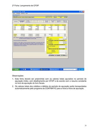 2ª Ficha: Lançamento de CFOP




Observações:
1. Esta ficha deverá ser preenchida com os valores totais apurados no período de
   apuração (mês), com detalhamento por CFOP e de acordo com o resumo constante
   no livro de apuração do livro fiscais.
2. Os valores totais dos créditos e débitos do período de apuração serão transportados
   automaticamente pelo programa da CONTMATIC para a ficha a ficha de apuração.




                                                                                    28
 