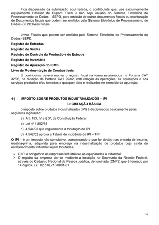 Fica dispensado da autorização aqui tratada, o contribuinte que, use exclusivamente
equipamento Emissor de Cupom Fiscal e não seja usuário do Sistema Eletrônico de
Processamento de Dados – SEPD, para emissão de outros documentos fiscais ou escrituração
de Documentos fiscais que podem ser emitidos pelo Sistema Eletrônico de Processamento de
Dados -SEPD:livros fiscais.


     Livros Fiscais que podem ser emitidos pelo Sistema Eletrônico de Processamento de
Dados -SEPD:
Registro de Entradas
Registro de Saídas
Registro de Controle da Produção e do Estoque
Registro de Inventário
Registro de Apuração do ICMS
Livro de Movimentação de Combustíveis
       O contribuinte deverá manter o registro fiscal na forma estabelecida na Portaria CAT
32/96, na redação da Portaria CAT 92/02, com relação às operações, às aquisições e aos
serviços prestados e/ou tomados a qualquer título e realizados no exercício de apuração.



4-)    IMPOSTO SOBRE PRODUTOS INDUSTRIALIZADOS – IPI
                                        LEGISLAÇÃO BÁSICA
      o imposto sobre produtos industrializados (IPI) é disciplinados basicamente pelas
seguintes legislação:
       a) Art. 153, IV e § 3º, da Constituição Federal
       b) Lei nº 4.502/64
       c) 4.544/02 que regulamenta a tributação do IPI
       d) 4.542/02 aprova a Tabela de incidência do IPI – TIPI
O IPI – é um imposto não-comulativo, compensando o que for devido nas entrada de insumo,
matéria-prima, adquirida para emprego na industrialização de produtos cuja saída do
estabelecimento industrial sejam tributadas.

      O IPI é obrigatório às empresas industriais e as equiparadas a industrial
      O registro da empresa dar-se mediante a inscrição na Secretaria da Receita Federal,
      através do Cadastro Nacional da Pessoa Jurídica, denominada (CNPJ) que é formado por
      14 dígitos. Ex.: 02.576.710/0001-01




                                                                                          36
 