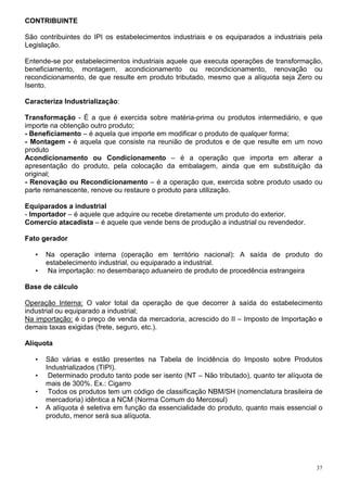 CONTRIBUINTE

São contribuintes do IPI os estabelecimentos industriais e os equiparados a industriais pela
Legislação.

Entende-se por estabelecimentos industriais aquele que executa operações de transformação,
beneficiamento, montagem, acondicionamento ou recondicionamento, renovação ou
recondicionamento, de que resulte em produto tributado, mesmo que a alíquota seja Zero ou
Isento.

Caracteriza Industrialização:

Transformação - É a que é exercida sobre matéria-prima ou produtos intermediário, e que
importe na obtenção outro produto;
- Beneficiamento – é aquela que importe em modificar o produto de qualquer forma;
- Montagem - é aquela que consiste na reunião de produtos e de que resulte em um novo
produto
Acondicionamento ou Condicionamento – é a operação que importa em alterar a
apresentação do produto, pela colocação da embalagem, ainda que em substituição da
original;
- Renovação ou Recondicionamento – é a operação que, exercida sobre produto usado ou
parte remanescente, renove ou restaure o produto para utilização.

Equiparados a industrial
- Importador – é aquele que adquire ou recebe diretamente um produto do exterior.
Comercio atacadista – é aquele que vende bens de produção a industrial ou revendedor.

Fato gerador

   •   Na operação interna (operação em território nacional): A saída de produto do
       estabelecimento industrial, ou equiparado a industrial.
   •   Na importação: no desembaraço aduaneiro de produto de procedência estrangeira

Base de cálculo

Operação Interna: O valor total da operação de que decorrer à saída do estabelecimento
industrial ou equiparado a industrial;
Na importação: é o preço de venda da mercadoria, acrescido do II – Imposto de Importação e
demais taxas exigidas (frete, seguro, etc.).

Alíquota

   •   São várias e estão presentes na Tabela de Incidência do Imposto sobre Produtos
       Industrializados (TIPI).
   •    Determinado produto tanto pode ser isento (NT – Não tributado), quanto ter alíquota de
       mais de 300%. Ex.: Cigarro
   •    Todos os produtos tem um código de classificação NBM/SH (nomenclatura brasileira de
       mercadoria) idêntica a NCM (Norma Comum do Mercosul)
   •   A alíquota é seletiva em função da essencialidade do produto, quanto mais essencial o
       produto, menor será sua alíquota.




                                                                                            37
 