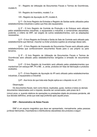 VI - Registro de Utilização de Documentos Fiscais e Termos de Ocorrências,
 modelo 6;

             VII - Registro de Inventário, modelo 7; e

             VIII - Registro de Apuração do IPI, modelo 8.

            § 1º - Os livros Registro de Entradas e Registro de Saídas serão utilizados pelos
 estabelecimentos industriais e pelos que lhes são equiparados.

            § 2º - O livro Registro de Controle da Produção e do Estoque será utilizado
 pelos estabelecimentos industriais, e equiparados a industrial, e comerciantes atacadistas,
 podendo, a critério da SRF, ser exigido de outros estabelecimentos, com as adaptações
 necessárias.

            § 3º - O livro Registro de Entrada e Saída do Selo de Controle será utilizado pelo
 estabelecimento que fabricar, importar ou licitar produtos sujeitos ao emprego desse selo.

            § 4º - O livro Registro de Impressão de Documentos Fiscais será utilizado pelos
 estabelecimentos que confeccionarem documentos fiscais para o uso próprio ou para
 terceiros.

            § 5º - O livro Registro de Utilização de Documentos Fiscais e Termos de
 Ocorrências será utilizado pelos estabelecimentos obrigados à emissão de documentos
 fiscais.

           § 6º - O livro Registro de Inventário será utilizado pelos estabelecimentos que
 mantenham em estoque MP, PI e ME , e, ainda, produtos em fase de fabricação e produtos
 acabados.

              § 7º - O livro Registro de Apuração do IPI será utilizado pelos estabelecimentos
 industriais, e equiparados a industrial.

             § 8º - Aos livros de que trata esta Seção aplica-se o disposto no art. 311.

      Observação:
     Os documentos fiscais, bem como fatura, duplicatas, guias, recibos e todos os demais
documentos relacionados com o imposto, deverão ser conservados, pelo prazo de 5
(cinco) anos, e, quando relativos às operações ou prestações objeto de processo pendente, até
sua decisão definitiva, ainda que este seja proferida após aquele prazo.


      DNF – Demonstrativo de Notas Fiscais


        DNF é um arquivo magnético que deve ser apresentado, mensalmente, pelas pessoas
jurídicas fabricantes, importadoras e distribuidoras atacadistas dos produtos a seguir:




                                                                                             40
 