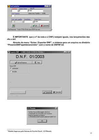 4




       É IMPORTANTE que o nº da nota e o CNPJ estejam iguais, nos lançamentos das
nfs e dnf.
     Através do menu “Guias / Exportar DNF”, o sistema gera um arquivo no diretório
“PhoenixDNFapelidoanomês” com o nome de DNFNF.txt




4
    Modelo Impresso pelo Sistema de Escrita Fiscal : G5 Phoenix
                                                                                      45
 