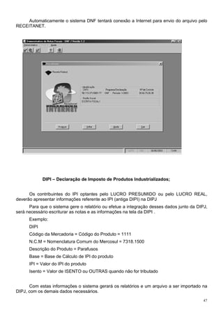 Automaticamente o sistema DNF tentará conexão a Internet para envio do arquivo pelo
RECEITANET.




             DIPI – Declaração de Imposto de Produtos Industrializados;


      Os contribuintes do IPI optantes pelo LUCRO PRESUMIDO ou pelo LUCRO REAL,
deverão apresentar informações referente ao IPI (antiga DIPI) na DIPJ
      Para que o sistema gere o relatório ou efetue a integração desses dados junto da DIPJ,
será necessário escriturar as notas e as informações na tela da DIPI .
      Exemplo:
      DIPI
      Código da Mercadoria = Código do Produto = 1111
      N.C.M = Nomenclatura Comum do Mercosul = 7318.1500
      Descrição do Produto = Parafusos
      Base = Base de Cálculo de IPI do produto
      IPI = Valor do IPI do produto
      Isento = Valor de ISENTO ou OUTRAS quando não for tributado


      Com estas informações o sistema gerará os relatórios e um arquivo a ser importado na
DIPJ, com os demais dados necessários.
                                                                                          47
 