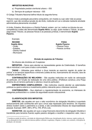 IMPOSTOS MUNICIPAIS
        a) Propriedade predial e territorial urbano – ISS
        b) Serviços de qualquer natureza – ISS
O Código Tributário Nacional define tributo da seguinte forma:

“Tributo é toda a prestação pecuniária compulsória, em moeda ou cujo valor nela se possa
exprimir, que não constitua sanção de ato ilícito, instituída em Lei e cobrada mediante atividade
administrativa plenamente vinculada”

A União, Estados, Municípios e o Distrito Federal, podem por Lei, instituir os tributos de sua
competência e estes são denominado Sujeito Ativo, ou seja, quem recebe o Tributo. Já quem
paga esses Tributos, as pessoas físicas e as pessoas jurídicas, é denominado Sujeito
Passivo.

        Exemplo:
        RECEBE                                                                        PAGA
       Sujeito Ativo                                                            Sujeito Passivo
        - União                                                                 - Pessoa Física
        - Estados                                                               - Pessoa Jurídica
        - Distrito Federal
        - Municípios


                                             Divisão de espécies de Tributos:
        Os tributos são divididos em 5 espécies:
       IMPOSTOS – Serve para atender as necessidades gerais da Coletividade. O benefício
não é individual, e sim para a toda a comunidade.
       TAXAS – Utilizadas para retribuir o ônus inerente ao exercício regular do poder de
        1
polícia e os serviços específicos e divisíveis (coleta de lixo, licenciamento de veículos, taxa de
inspeção sanitária, etc).
      CONTRIBUIÇÕES DE MELHORIA – São aquelas instituídas em razão de valorização
do particular, em função da realização de uma obra pública. (Prefeitura construiu uma Praça
próxima de um terreno particular e valoriza o local do particular).
       EMPRÉSTIMOS COMPULSÓRIOS – São instituídos visando atender as calamidades
públicas ou guerra externa e investimento público relevante para o interesse nacional.
      CONTRIBUIÇÕES – Que objetivam a regulamentação da economia, os interesses de
categorias profissionais e o custeio da seguridade social e educacional.


        CLASSIFICAÇÃO DOS IMPOSTOS:
       DIRETOS, são aqueles em que o valor econômico da obrigação tributária é suportado
exclusivamente pelo contribuinte sem que o ônus seja repassado para terceiros. Os impostos
diretos incidem sobre o patrimônio e a renda, e são considerados tributos de responsabilidade
pessoal. Exemplo: IRPF, IRPJ, IPTU, ITR, IPVA e etc.
       INDIRETOS, são aqueles em que a carga financeira decorrente da obrigação tributária é
transferida para terceiros ficando sujeito passivo obrigado a recolher o respectivo valor, mas o

1
 Considera-se poder de polícia, a atividade da Administração Pública que, disciplinando direito, interesse, regula a prática de
ato ou abstenção de fato, em razão de interesse público referente à segurança, à higiene, à ordem, aos costumes, à disciplina da
produção e do mercado.
                                                                                                                                5
 