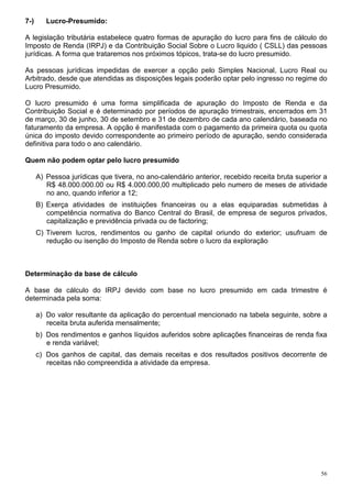 7-)      Lucro-Presumido:

A legislação tributária estabelece quatro formas de apuração do lucro para fins de cálculo do
Imposto de Renda (IRPJ) e da Contribuição Social Sobre o Lucro liquido ( CSLL) das pessoas
jurídicas. A forma que trataremos nos próximos tópicos, trata-se do lucro presumido.

As pessoas jurídicas impedidas de exercer a opção pelo Simples Nacional, Lucro Real ou
Arbitrado, desde que atendidas as disposições legais poderão optar pelo ingresso no regime do
Lucro Presumido.

O lucro presumido é uma forma simplificada de apuração do Imposto de Renda e da
Contribuição Social e é determinado por períodos de apuração trimestrais, encerrados em 31
de março, 30 de junho, 30 de setembro e 31 de dezembro de cada ano calendário, baseada no
faturamento da empresa. A opção é manifestada com o pagamento da primeira quota ou quota
única do imposto devido correspondente ao primeiro período de apuração, sendo considerada
definitiva para todo o ano calendário.

Quem não podem optar pelo lucro presumido

      A) Pessoa jurídicas que tivera, no ano-calendário anterior, recebido receita bruta superior a
         R$ 48.000.000.00 ou R$ 4.000.000,00 multiplicado pelo numero de meses de atividade
         no ano, quando inferior a 12;
      B) Exerça atividades de instituições financeiras ou a elas equiparadas submetidas à
         competência normativa do Banco Central do Brasil, de empresa de seguros privados,
         capitalização e previdência privada ou de factoring;
      C) Tiverem lucros, rendimentos ou ganho de capital oriundo do exterior; usufruam de
         redução ou isenção do Imposto de Renda sobre o lucro da exploração



Determinação da base de cálculo

A base de cálculo do IRPJ devido com base no lucro presumido em cada trimestre é
determinada pela soma:

      a) Do valor resultante da aplicação do percentual mencionado na tabela seguinte, sobre a
         receita bruta auferida mensalmente;
      b) Dos rendimentos e ganhos líquidos auferidos sobre aplicações financeiras de renda fixa
         e renda variável;
      c) Dos ganhos de capital, das demais receitas e dos resultados positivos decorrente de
         receitas não compreendida a atividade da empresa.




                                                                                                 56
 