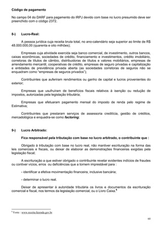 Código de pagamento

No campo 04 do DARF para pagamento do IRPJ devido com base no lucro presumido deve ser
preenchido com o código 2372.


8-)        Lucro-Real:

      A pessoa jurídica cuja receita bruta total, no ano-calendário seja superior ao limite de R$
48.000.000,00 (quarenta e oito milhões);

       Empresas cuja atividade exercida seja banco comercial, de investimento, outros bancos,
caixas econômicas, sociedades de crédito, financiamento e investimentos, crédito imobiliário,
corretoras de títulos de câmbio, distribuidoras de títulos e valores mobiliários, empresas de
arrendamento mercantil, cooperativas de crédito, empresas de seguro privadas e capitalização
e entidades de previdência privada aberta (as sociedades corretoras de seguros não se
enquadram como “empresas de seguros privados”);

       Contribuintes que auferiram rendimentos ou ganho de capital e lucros provenientes do
exterior;

      Empresas que usufruíram de benefícios fiscais relativos à isenção ou redução de
impostos, autorizadas pela legislação tributária;

      Empresas que efetuaram pagamento mensal do imposto de renda pelo regime de
Estimativa;

     Contribuintes que prestaram serviços de assessoria creditícia, gestão de créditos,
mercadológica e enquadra-se como factoring;


9-)        Lucro Arbitrado:

           Fica responsável pela tributação com base no lucro arbitrado, o contribuinte que :

       Obrigado à tributação com base no lucro real, não mantiver escrituração na forma das
leis comerciais e fiscais, ou deixar de elaborar as demonstrações financeiras exigidas pela
legislação fiscal;

      A escrituração a que estiver obrigado o contribuinte revelar evidentes indícios de fraudes
ou contiver vícios, erros ou deficiências que a tornem imprestável para :

           - identificar a efetiva movimentação financeira, inclusive bancária;

           - determinar o lucro real.

     Deixar de apresentar à autoridade tributária os livros e documentos da escrituração
comercial e fiscal, nos termos da legislação comercial, ou o Livro Caixa.6




6
    Fonte : www.receita.fazenda.gov.br

                                                                                               60
 