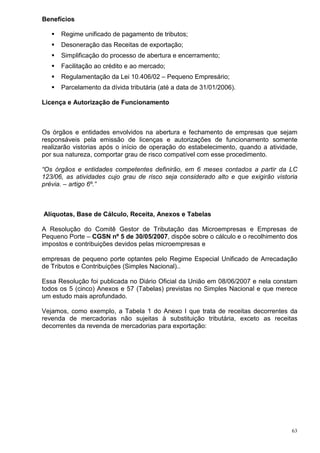 Benefícios

      Regime unificado de pagamento de tributos;
      Desoneração das Receitas de exportação;
      Simplificação do processo de abertura e encerramento;
      Facilitação ao crédito e ao mercado;
      Regulamentação da Lei 10.406/02 – Pequeno Empresário;
      Parcelamento da dívida tributária (até a data de 31/01/2006).

Licença e Autorização de Funcionamento



Os órgãos e entidades envolvidos na abertura e fechamento de empresas que sejam
responsáveis pela emissão de licenças e autorizações de funcionamento somente
realizarão vistorias após o início de operação do estabelecimento, quando a atividade,
por sua natureza, comportar grau de risco compatível com esse procedimento.

“Os órgãos e entidades competentes definirão, em 6 meses contados a partir da LC
123/06, as atividades cujo grau de risco seja considerado alto e que exigirão vistoria
prévia. – artigo 6º.”



Alíquotas, Base de Cálculo, Receita, Anexos e Tabelas

A Resolução do Comitê Gestor de Tributação das Microempresas e Empresas de
Pequeno Porte – CGSN nº 5 de 30/05/2007, dispõe sobre o cálculo e o recolhimento dos
impostos e contribuições devidos pelas microempresas e

empresas de pequeno porte optantes pelo Regime Especial Unificado de Arrecadação
de Tributos e Contribuições (Simples Nacional)..

Essa Resolução foi publicada no Diário Oficial da União em 08/06/2007 e nela constam
todos os 5 (cinco) Anexos e 57 (Tabelas) previstas no Simples Nacional e que merece
um estudo mais aprofundado.

Vejamos, como exemplo, a Tabela 1 do Anexo I que trata de receitas decorrentes da
revenda de mercadorias não sujeitas à substituição tributária, exceto as receitas
decorrentes da revenda de mercadorias para exportação:




                                                                                    63
 
