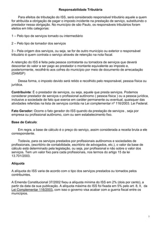 Responsabilidade Tributária

     Para efeitos de tributação do ISS, será considerado responsável tributário aquele a quem
for atribuída a obrigação de pagar o imposto incidente na prestação de serviço, substituindo o
prestador nessa obrigação. No município de são Paulo, os responsáveis tributários foram
eleitos em três categorias:

1 – Pelo tipo de serviços tomado ou intermediário

2 – Pelo tipo de tomador dos serviços

3 – Pela origem dos serviços, ou seja, se for de outro município ou exterior o responsável
tributário é quem contrata o serviço através de retenção na nota fiscal.

A retenção do ISS é feita pela pessoa contratante ou tomadora de serviços que deverá
descontar do valor a ser pago ao prestador o montante equivalente ao imposto e,
posteriormente, recolhê-lo aos cofres do município por meio de documento de arrecadação
(DAMSP)

     Dessa forma, o imposto devido será retido e recolhido pelo responsável, pessoa física ou
jurídica.

Contribuinte: É o prestador de serviços, ou seja, aquele que presta serviços. Podemos
considerar prestador de serviços o profissional autônomo ( pessoa física ) ou a pessoa jurídica,
inclusive a sociedade de fato que exerce em caráter permanente ou eventual, quaisquer das
atividades referidas na lista de serviços contida na Lei complementar nº 116/2003. Lei Federal.

Fato Gerador: Ocorre o fato gerador do ISS quando da prestação de serviços , seja por
empresa ou profissional autônomo, com ou sem estabelecimento fixo.

Base de Calculo:

    Em regra, a base de cálculo é o preço do serviço, assim considerada a receita bruta a ele
correspondente.

     Todavia, para os serviços prestados por profissionais autônomos e sociedades de
profissionais, (escritório de contabilidade, escritório de advogados, etc.), o valor da base de
cálculo está determinado pela legislação, ou seja, por profissional e não sobre o valor dos
serviços. Tem um valor fixo para cada profissionais, nos termos do artigo 15 da lei
13.701/2003.

Alíquota

A alíquota do ISS varia de acordo com o tipo dos serviços prestados ou tomados pelos
contribuintes.

A Emenda Constitucional 37/2002 fixou a alíquota mínima do ISS em 2% (dois por cento), a
partir da data da sua publicação. A alíquota máxima do ISS foi fixada em 5% pelo art. 8, II, da
Lei Complementar 116/2003, com isso o governo visa acabar com a guerra fiscal entre os
municípios.




                                                                                                  7
 