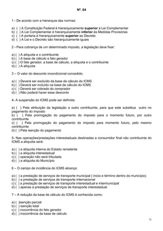 Nº. 04


1 - De acordo com a hierarquia das normas:

a)   (   ) A Constituição Federal é hierarquicamente superior à Lei Complementar
b)   (   ) A Lei Complementar é hierarquicamente inferior às Medidas Provisórias
c)   (   ) A portaria é hierarquicamente superior ao Decreto
d)   (   ) A Lei e o Decreto são hierarquicamente iguais

2 - Para cobrança de um determinado imposto, a legislação deve fixar:

a) (     ) A alíquota e o contribuinte
b) (     ) A base de cálculo e fato gerador
c) (     ) O fato gerador, a base de cálculo, a alíquota e o contribuinte
d) (     ) A alíquota

3 – O valor do desconto incondicional concedido:

a) (     ) Deverá ser excluído da base de cálculo do ICMS
b) (     ) Deverá ser incluído na base de cálculo do ICMS
c) (     ) Deverá ser cobrado do comprador
d) (     ) Não poderá haver esse desconto

4- A suspensão do ICMS pode ser definida:

a) ( ) Pela atribuição da legislação a outro contribuinte, para que este substitua outro no
pagamento do imposto
b) ( ) Pela prorrogação do pagamento do imposto para o momento futuro, por outro
contribuinte
c) ( ) Pela prorrogação do pagamento do imposto para momento futuro, pelo mesmo
contribuinte
d) ( ) Pela isenção do pagamento

5- Nas operações/prestações interestaduais destinadas a consumidor final não contribuinte do
ICMS a alíquota será:

a) (     ) a alíquota interna do Estado remetente
b) (     ) a alíquota interestadual
c) (     ) operação não será tributada
d) (     ) a alíquota do Município

6 – O campo de incidência do ICMS alcança:

a) (     ) a prestação de serviços de transporte municipal ( inicio e término dentro do município)
b) (     ) a prestação de serviços de transporte internacional
c) (     ) a prestação de serviços de transporte interestadual e intermunicipal
d) (     ) apenas a prestação de serviços de transporte interestadual

7 – A redução da base de cálculo do ICMS é conhecida como:

a) (     )isenção parcial
b) (     ) isenção total
c) (     ) inocorrência do fato gerador
d) (     ) inocorrência da base de cálculo
                                                                                                     75
 