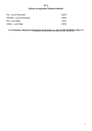 Nº. 5
                        Calcule os seguintes Tributos Federais:


Pis – Lucro Presumido                                       0,65%
COFINS – Lucro Presumido                                    3,00%
Pis – Lucro Real                                            1,65%
Cofins – Lucro Real                                         7,60%


  >>> Incluindo a Receita de Prestação de Serviços no valor de R$ 10.000,00 a 32% <<<




                                                                                        77
 
