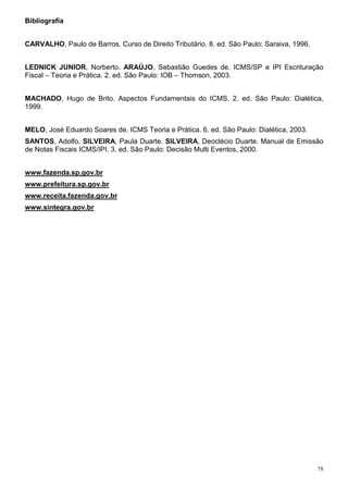 Bibliografia


CARVALHO, Paulo de Barros. Curso de Direito Tributário. 8. ed. São Paulo: Saraiva, 1996.


LEDNICK JUNIOR, Norberto. ARAÚJO, Sebastião Guedes de. ICMS/SP e IPI Escrituração
Fiscal – Teoria e Prática. 2. ed. São Paulo: IOB – Thomson, 2003.


MACHADO, Hugo de Brito. Aspectos Fundamentais do ICMS. 2. ed. São Paulo: Dialética,
1999.


MELO, José Eduardo Soares de. ICMS Teoria e Prática. 6. ed. São Paulo: Dialética, 2003.
SANTOS, Adolfo. SILVEIRA, Paula Duarte. SILVEIRA, Deoclécio Duarte. Manual de Emissão
de Notas Fiscais ICMS/IPI. 3. ed. São Paulo: Decisão Multi Eventos, 2000.


www.fazenda.sp.gov.br
www.prefeitura.sp.gov.br
www.receita.fazenda.gov.br
www.sintegra.gov.br




                                                                                           78
 