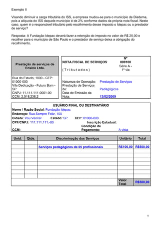 Exemplo II

Visando diminuir a carga tributária do ISS, a empresa mudou-se para o município de Diadema,
pois a alíquota do ISS daquele município é de 2% conforme dados da própria nota fiscal. Neste
caso, quem é o responsável tributário pelo recolhimento desse imposto o Idepac ou o prestador
de serviço?

Resposta: A Fundação Idepac deverá fazer a retenção do imposto no valor de R$ 25,00 e
recolher para o município de São Paulo e o prestador de serviço deixa a obrigação do
recolhimento.



                                                                              Nº
                                   NOTA FISCAL DE SERVIÇOS                 000100
  Prestação de serviços de
                                                                           Série A -
        Ensino Ltda.
                                   (Tributados)                             1º via

Rua do Estudo, 1000 - CEP:
01000-000                          Natureza de Operação:     Prestação de Serviços
Vila Dedicação - Futuro Bom -      Prestação de Serviços
SP                                 de:                       Pedagógicos
CNPJ: 11.111.111-0001-00           Data de Emissão da
CCM. 2.518.238.2                   Nota:                     13/02/2009

                         USUÁRIO FINAL OU DESTINATÁRIO
Nome / Razão Social: Fundação Idepac
Endereço: Rua Sempre Feliz, 100
Cidade: Vou Vencer      Estado: SP   CEP: 01000-000
CPF/CNPJ: 111.111.111.-00                   Inscrição Estadual:
                                        Condição de
CCM:                                    Pagamento:              A vista

 Unid.       Qtde.              Discriminação dos Serviços                 Unitário     Total

                     Serviços pedagógicos de 05 profissionais              R$100,00 R$500,00




                                                                           Valor
                                                                                       R$500,00
                                                                           Total




                                                                                                9
 