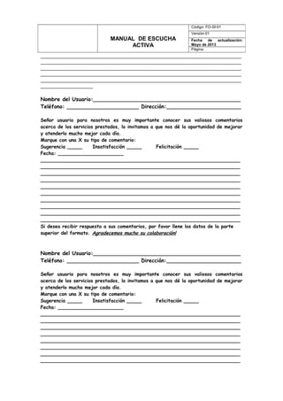 _____________________________________________________________________
_____________________________________________________________________
_____________________________________________________________________
_____________________________________________________________________
_____________________________________________________________________
__________________
Nombre del Usuario:_____________________________________________
Teléfono: ______________________ Dirección:_________________________
Señor usuario para nosotros es muy importante conocer sus valiosos comentarios
acerca de los servicios prestados, lo invitamos a que nos dé la oportunidad de mejorar
y atenderlo mucho mejor cada día.
Marque con una X su tipo de comentario:
Sugerencia _____ Insatisfacción _____ Felicitación _____
Fecha: ______________________
___________________________________________________________________
___________________________________________________________________
___________________________________________________________________
___________________________________________________________________
___________________________________________________________________
___________________________________________________________________
___________________________________________________________________
___________________________________________________________________
___________________________________________________________________
___________________________________________________________________
Si desea recibir respuesta a sus comentarios, por favor llene los datos de la parte
superior del formato. Agradecemos mucho su colaboración!
Nombre del Usuario:_____________________________________________
Teléfono: ______________________ Dirección:_________________________
Señor usuario para nosotros es muy importante conocer sus valiosos comentarios
acerca de los servicios prestados, lo invitamos a que nos dé la oportunidad de mejorar
y atenderlo mucho mejor cada día.
Marque con una X su tipo de comentario:
Sugerencia _____ Insatisfacción _____ Felicitación _____
Fecha: ______________________
___________________________________________________________________
___________________________________________________________________
___________________________________________________________________
___________________________________________________________________
___________________________________________________________________
___________________________________________________________________
___________________________________________________________________
___________________________________________________________________
MANUAL DE ESCUCHA
ACTIVA
Código: FO-SI-01
Versión:01
Fecha de actualización:
Mayo de 2013
Página:
 