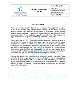 MANUAL DE ESCUCHA
ACTIVA
Código: MA-SI-01
Versión: 01
Fecha de aprobación:
Septiembre de 2013
Página 2 de 13
INTRODUCCION
Para cualquier organización el contar con un mecanismo que permita escuchar
la voz de sus clientes tanto internos como externos, es uno de los aspectos
más importantes para planear sus actividades, pues son los clientes quienes
proveen las necesidades y expectativas para que la organización pueda definir
las características de sus productos y pueda imprimirles ese sello especial que
logre la satisfacción de quienes producen y reciben sus productos.
Es por eso que la ESE Hospital Presbítero Emigdio Palacio promueve la
estrategia de escucha activa, tanto para nuestros clientes internos como
externos, que consiste en utilizar otros mecanismos diferentes a los reclamos o
sugerencias por escrito para captar las necesidades de los clientes; estos
mecanismos se refieren a que cada uno de los funcionarios de la institución
esté atento para identificar las necesidades no sólo de los usuarios y sus
familias, sino también de sus compañeros, mediante un gesto, una actitud o un
comentario, sin que sea manifestada formalmente por la persona.
Además de captar estas necesidades la institución también las analiza para
tomar las decisiones que permitan generar actividades para su satisfacción y
para que los productos de todos sus procesos sean conformes y en caso que
alguno de los clientes se sienta insatisfecho con el producto entregado, generar
además acciones de mejora y de compensación en caso que sus derechos
hayan sido vulnerados.
 