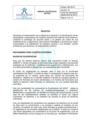 MANUAL DE ESCUCHA
ACTIVA
Código: MA-SI-01
Versión: 01
Fecha de aprobación:
Septiembre de 2013
Página 3 de 13
OBJETIVO
Garantizar el mejoramiento de la calidad en la atención y la identificación de las
necesidades y expectativas de nuestros clientes tanto internos como externos,
mediante la estrategia de escucha activa y la gestión pro activa de sus
insatisfacciones y sugerencias, para generar estrategias y acciones que vayan
encaminadas a la satisfacción de nuestros usuarios y sus familias, cuando
vulneremos sus derechos y al mejoramiento continuo.
MECANISMOS PARA CLIENTES EXTERNOS
BUZON DE SUGERENCIAS
Para que los clientes externos utilicen este mecanismo existe un formato
(ANEXO 1), donde consignan el comentario que tengan respecto a los servicios
prestados por la institución, insatisfacciones, sugerencias o felicitaciones, con
sus datos personales si desean que sus expresiones sean tramitadas.
El buzón de sugerencias es revisado cada 8 días por la funcionaria
coordinadora del SIAUF o comité de ética si corresponde la apertura ese día,
en presencia de un usuario, quien firma con número de documento de
identidad y teléfono en un formato (ANEXO 2) donde se consigna además el
número de formatos de buzón encontrados y el nombre del funcionario que
realiza la apertura. Estos formatos se almacenan en una carpeta destinada
para ellos.
Una vez recolectados los comentarios la Coordinación del SIAUF realiza la
clasificación de los mismos en insatisfacciones(quejas o reclamos),
felicitaciones y sugerencias, se identifica el servicio del cual provienen y en el
caso de las insatisfacciones también se identifica si fueron por alguna
vulneración de derechos y se clasifican de acuerdo al grupo de derechos
vulnerados.
Una vez clasificados los comentarios son pasados a la Gerencia y/o al comité
de ética para su conocimiento y se procede a realizar el contacto con los
usuarios y la gestión de cada caso. Esta actividad se realiza semanalmente y
es registrada en los formatos establecidos por el SIAUF. A todos los usuarios
que hayan depositado sus comentarios en el buzón de sugerencias y que se
hallan identificado, se les consigna en un formato que consolida la información
 