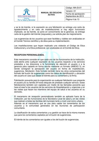 MANUAL DE ESCUCHA
ACTIVA
Código: MA-SI-01
Versión: 01
Fecha de aprobación:
Septiembre de 2013
Página 4 de 13
y se le da tramite, si la expresión es una felicitación se entrega una carta de
agradecimiento y en caso de insatisfacciones si hay algún funcionario
implicado, se da tramite, se pone en conocimiento de la gerencia, se entrega
carta de la gestión del trámite (respuesta) y se solicita plan de mejoramiento.
Las sugerencias de los usuarios que sean factibles y viables son analizadas en
el Comité Técnico científico y de ética para su implementación.
Las insatisfacciones que hayan implicado una violación al Código de Etica
institucional y a la Etica profesional, son analizadas en el Comité de Etica.
RECEPCION PERSONALIZADA.
Este mecanismo consiste en que cada uno de los funcionarios de la institución,
está atento ante cualquier expresión de los usuarios respecto a los servicios
prestados y los direccione a la funcionaria de atención al usuario o a la
gerencia para captarla en forma escrita mediante un formato (ANEXO 3), en
donde consignan la percepción del usuario en forma de insatisfacción,
sugerencia, felicitación. Este formato también tiene los otros componentes del
formato del buzón de sugerencias como los datos de identificación y ubicación
del usuario en caso que desee el trámite para su comentario y la firma.
Felicitación posventa para la organización es cualquier felicitación que presente
el usuario y/o su familia 24 horas después de prestado cualquier servicio. Estas
felicitaciones también son captadas por medio de las llamadas posventa que
hace el siauf a los usuarios de los servicios de Hospitalización y urgencias y en
las visitas que hacen los miembros del equipo de salud a los usuarios en su
domicilio.
El mecanismo de recepción personalizada también es aplicado fuera de la
institución, por los funcionarios de la Secretaria Local de salud y en las visitas
que realizan a todas las familias del municipio tanto a nivel rural como urbano.
Además es el mecanismo que se usa para captar los comentarios de los
usuarios y la comunidad generados en las reuniones de participación
comunitaria.
La clasificación de estos comentarios y su gestión se hace de la misma manera
que para los comentarios captados por el buzón de sugerencias.
El trámite de los comentarios son iguales a los del buzón de sugerencias.
 