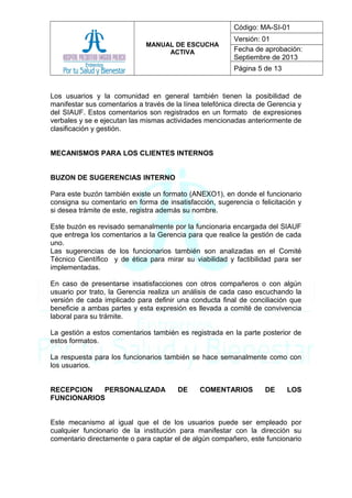 MANUAL DE ESCUCHA
ACTIVA
Código: MA-SI-01
Versión: 01
Fecha de aprobación:
Septiembre de 2013
Página 5 de 13
Los usuarios y la comunidad en general también tienen la posibilidad de
manifestar sus comentarios a través de la línea telefónica directa de Gerencia y
del SIAUF. Estos comentarios son registrados en un formato de expresiones
verbales y se e ejecutan las mismas actividades mencionadas anteriormente de
clasificación y gestión.
MECANISMOS PARA LOS CLIENTES INTERNOS
BUZON DE SUGERENCIAS INTERNO
Para este buzón también existe un formato (ANEXO1), en donde el funcionario
consigna su comentario en forma de insatisfacción, sugerencia o felicitación y
si desea trámite de este, registra además su nombre.
Este buzón es revisado semanalmente por la funcionaria encargada del SIAUF
que entrega los comentarios a la Gerencia para que realice la gestión de cada
uno.
Las sugerencias de los funcionarios también son analizadas en el Comité
Técnico Científico y de ética para mirar su viabilidad y factibilidad para ser
implementadas.
En caso de presentarse insatisfacciones con otros compañeros o con algún
usuario por trato, la Gerencia realiza un análisis de cada caso escuchando la
versión de cada implicado para definir una conducta final de conciliación que
beneficie a ambas partes y esta expresión es llevada a comité de convivencia
laboral para su trámite.
La gestión a estos comentarios también es registrada en la parte posterior de
estos formatos.
La respuesta para los funcionarios también se hace semanalmente como con
los usuarios.
RECEPCION PERSONALIZADA DE COMENTARIOS DE LOS
FUNCIONARIOS
Este mecanismo al igual que el de los usuarios puede ser empleado por
cualquier funcionario de la institución para manifestar con la dirección su
comentario directamente o para captar el de algún compañero, este funcionario
 