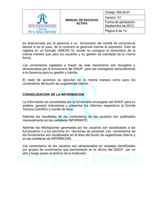 MANUAL DE ESCUCHA
ACTIVA
Código: MA-SI-01
Versión: 01
Fecha de aprobación:
Septiembre de 2013
Página 6 de 13
es direccionado por la gerencia a un funcionario del comité de convivencia
laboral si es el caso, de lo contrario la gerencia tramita la expresión. Esto se
registra en un formato (ANEXO 5), donde se consigna el comentario de la
misma manera que para los usuarios y su gestión es tramitada de la misma
forma.
Los comentarios captados a través de este mecanismo son recogidos y
almacenados por la funcionaria del SIAUF para ser entregados semanalmente
a la Gerencia para su gestión y trámite.
El resto de acciones se ejecutan de la misma manera como para los
comentarios del buzón de sugerencias interno.
CONSOLIDACION DE LA INFORMACION
La información es consolidada por la funcionaria encargada del SIAUF para su
análisis, generar indicadores y presentar los informes respectivos al Comité
Técnico Científico y comité de ética.
Además los resultados de los comentarios de los usuarios son publicados
mensualmente en las carteleras INFORMATÉ.
Además las felicitaciones generadas por los usuarios son socializadas a los
funcionarios o a los servicios en reuniones de personal. Los comentarios de
los funcionarios son socializados en el área del buzón de sugerencias interno y
en las carteleras de INFORM ESE.
Los comentarios de los usuarios son almacenados en carpetas identificadas
por grupos de comentarios que permanecen en la oficina del SIAUF por un
año y luego pasan al archivo de la institución.
 