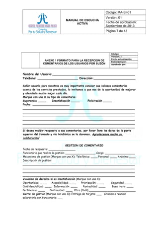 MANUAL DE ESCUCHA
ACTIVA
Código: MA-SI-01
Versión: 01
Fecha de aprobación:
Septiembre de 2013
Página 7 de 13
ANEXO 1 FORMATO PARA LA RECEPCION DE
COMENTARIOS DE LOS USUARIOS POR BUZÓN
Código:
Versión: 3
Fecha actualización:
Elaborado por:
Aprobado por:
Nombre del Usuario:_____________________________________________
Teléfono: ______________________ Dirección:_________________________
Señor usuario para nosotros es muy importante conocer sus valiosos comentarios
acerca de los servicios prestados, lo invitamos a que nos de la oportunidad de mejorar
y atenderlo mucho mejor cada día.
Marque con una X su tipo de comentario:
Sugerencia _____ Insatisfacción _____ Felicitación _____
Fecha: ______________________
___________________________________________________________________
___________________________________________________________________
___________________________________________________________________
___________________________________________________________________
___________________________________________________________________
___________________________________________________________________
Si desea recibir respuesta a sus comentarios, por favor llene los datos de la parte
superior del formato y vía telefónica se la daremos. Agradecemos mucho su
colaboración!
GESTION DE COMENTARIO
Fecha de respuesta: ________________
Funcionario que realiza la gestión: __________________ Cargo: __________________
Mecanismo de gestión (Marque con una X): Telefónica: ____ Personal: ____ Anónimo:____
Descripción de gestión:
___________________________________________________________________
___________________________________________________________________
___________________________________________________________________
___________________________________________________________________
Violación de derecho si es insatisfacción (Marque con una X):
Oportunidad: ____ Accesibilidad: ____ Priorización: ____ Seguridad: ____
Confidencialidad: ____ Información: ____ Puntualidad: ____ Buen trato: ____
Pertinencia: ____ Continuidad: ____ Otro (Cuál):____________________________
Cierre de gestión (Marque con una X): Entrega de tarjeta: ___ Citación a reunión
aclaratoria con funcionario: ___
 