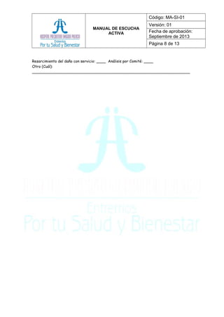 MANUAL DE ESCUCHA
ACTIVA
Código: MA-SI-01
Versión: 01
Fecha de aprobación:
Septiembre de 2013
Página 8 de 13
Resarcimiento del daño con servicio: ____ Análisis por Comité: ____
Otro (Cuál):
___________________________________________________________________
 
