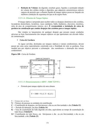 · Redução de Volume: da digestão, resultam gases, líquidos e acentuada redução 
de volume dos sólidos retidos e digeridos, que adquirem características estáveis 
capazes de permitir que o efluente líquido do tanque séptico possa ser lançado em 
melhores condições de segurança do que as do esgoto bruto. 
3.9.5.1.4. Afluentes do Tanque Séptico 
O tanque séptico é projetado para receber todos os despejos domésticos (de cozinhas, 
lavanderias domiciliares, lavatórios, vasos sanitários, bidês, banheiros, chuveiros, mictórios, 
ralos de piso de compartimento interior, etc.). É recomendado a instalação de caixa de 
gordura na canalização que conduz despejos das cozinhas para o tanque séptico. 
São vetados os lançamentos de qualquer despejo que possam causar condições 
adversas ao bom funcionamento dos tanques sépticos ou que apresentam um elevado índice 
de contaminação. 
· Caixa de Gordura 
As águas servidas, destinadas aos tanques sépticos e ramais condominiais, devem 
passar por uma caixa especialmente construída com a finalidade de reter as gorduras. Essa 
medida tem por objetivo prevenir a colmatação dos sumidouros e obstrução dos ramais 
condominiais. 
Figura 100 - Caixa de Gordura 
TAMPA DE CONCRETO 
V = 1000 + N ( C.T + K.Lf ) 
174 
LARGURA DE 
30 A 40 cm 
40 A 60 
60 
Medidas em cm 
3.9.5.1.5. Dimensionamento ( ABNT - NBR 7229/93 ) 
· Fórmula para tanque séptico de uma câmara 
V = Volume útil, em litros 
N = Número de pessoas ou unidades de contribuição 
C = Contribuição de despejos, em litro/pessoa x dia ou em litro/unidade x dia (Tabela 13) 
T = Período de detenção, em dias (Tabela 14) 
K = Taxa de acumulação de lodo digerido em dias, equivalente ao tempo de acumulação de 
lodo fresco (Tabela15) 
Lf = Contribuição de lodo fresco, em litro/pessoa x dia ou em litro/unidade x dia ou em 
litro/unidade x dia (Tabela 13) 
 