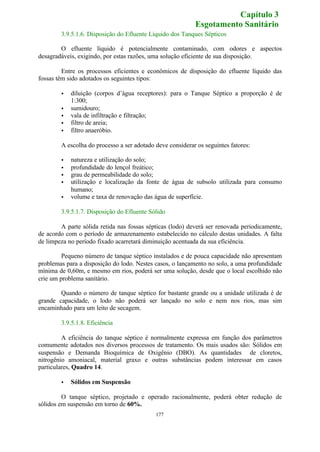 3.9.5.1.6. Disposição do Efluente Líquido dos Tanques Sépticos 
O efluente líquido é potencialmente contaminado, com odores e aspectos 
desagradáveis, exigindo, por estas razões, uma solução eficiente de sua disposição. 
Entre os processos eficientes e econômicos de disposição do efluente líquido das 
177 
fossas têm sido adotados os seguintes tipos: 
· diluição (corpos d’água receptores): para o Tanque Séptico a proporção é de 
1:300; 
· sumidouro; 
· vala de infiltração e filtração; 
· filtro de areia; 
· filtro anaeróbio. 
A escolha do processo a ser adotado deve considerar os seguintes fatores: 
· natureza e utilização do solo; 
· profundidade do lençol freático; 
· grau de permeabilidade do solo; 
· utilização e localização da fonte de água de subsolo utilizada para consumo 
humano; 
· volume e taxa de renovação das água de superfície. 
3.9.5.1.7. Disposição do Efluente Sólido 
A parte sólida retida nas fossas sépticas (lodo) deverá ser renovada periodicamente, 
de acordo com o período de armazenamento estabelecido no cálculo destas unidades. A falta 
de limpeza no período fixado acarretará diminuição acentuada da sua eficiência. 
Pequeno número de tanque séptico instalados e de pouca capacidade não apresentam 
problemas para a disposição do lodo. Nestes casos, o lançamento no solo, a uma profundidade 
mínima de 0,60m, e mesmo em rios, poderá ser uma solução, desde que o local escolhido não 
crie um problema sanitário. 
Quando o número de tanque séptico for bastante grande ou a unidade utilizada é de 
grande capacidade, o lodo não poderá ser lançado no solo e nem nos rios, mas sim 
encaminhado para um leito de secagem. 
3.9.5.1.8. Eficiência 
A eficiência do tanque séptico é normalmente expressa em função dos parâmetros 
comumente adotados nos diversos processos de tratamento. Os mais usados são: Sólidos em 
suspensão e Demanda Bioquímica de Oxigênio (DBO). As quantidades de cloretos, 
nitrogênio amoniacal, material graxo e outras substâncias podem interessar em casos 
particulares, Quadro 14. 
· Sólidos em Suspensão 
O tanque séptico, projetado e operado racionalmente, poderá obter redução de 
sólidos em suspensão em torno de 60%. 
Capítulo 3 
Esgotamento Sanitário 
 