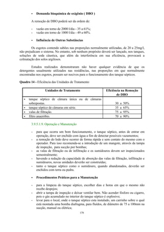 · Demanda bioquímica de oxigênio ( DBO ) 
A remoção de DBO poderá ser da ordem de: 
- vazão em torno de 2000 l/dia - 35 a 61%; 
- vazão em torno de 1000 l/dia - 49 a 60%. 
· Influência de Outras Substâncias 
Os esgotos contendo sabões nas proporções normalmente utilizadas, de 20 a 25mg/l, 
não prejudicam o sistema. No entanto, sob nenhum propósito deverá ser lançado, nos tanques, 
soluções de soda cáustica, que além da interferência em sua eficiência, provocará a 
colmatação dos solos argilosos. 
Estudos realizados demonstraram não haver qualquer evidência de que os 
detergentes usualmente utilizados nas residências, nas proporções em que normalmente 
encontradas nos esgotos, possam ser nocivos para o funcionamento dos tanque sépticos. 
Quadro 14 - Eficiência das Unidades de Tratamento 
Unidades de Tratamento Eficiência na Remoção 
178 
de DBO 
· tanque séptico de câmara única ou de câmaras 
sobrepostas. 30 a 50% 
· tanque séptico de câmaras em série. 35 a 65% 
· valas de filtração. 75 a 95% 
· filtro anaeróbio. 70 a 90% 
3.9.5.1.9. Operação e Manutenção 
- para que ocorra um bom funcionamento, o tanque séptico, antes de entrar em 
operação, deve ser enchido com água a fim de detectar possíveis vazamentos; 
- a remoção do lodo deve ocorrer de forma rápida e sem contato do mesmo com o 
operador. Para isso recomenda-se a introdução de um mangote, através da tampa 
de inspeção, para sucção por bombas; 
- as valas de filtração ou de infiltração e os sumidouros devem ser inspecionados 
semestralmente; 
- havendo a redução da capacidade de absorção das valas de filtração, infiltração e 
sumidouros, novas unidades deverão ser construídas; 
- tanto o tanque séptico como o sumidouro, quando abandonados, deverão ser 
enchidos com terra ou pedra. 
· Procedimentos Práticos para a Manutenção 
- para a limpeza do tanque séptico, escolher dias e horas em que o mesmo não 
recebe despejos; 
- abrir a tampa de inspeção e deixar ventilar bem. Não acender fósforo ou cigarro, 
pois o gás acumulado no interior do tanque séptico é explosivo; 
- levar para o local, onde o tanque séptico esta instalado, um carrinho sobre o qual 
está montada uma bomba diafragma, para fluídos, de diâmetro de 75 a 100mm na 
sucção, manual ou elétrica; 
 