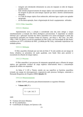- mangote será introduzido diretamente na caixa de inspeção ou tubo de limpeza 
179 
quando existir; 
- lodo retirado progressivamente do tanque séptico será encaminhado para um leito 
de secagem ou para um carro-tanque especial que dará o destino sanitariamente 
adequado; 
- se o lodo do tanque séptico ficar endurecido, adicionar água e agitar com agitador 
apropriado; 
- no fim dessa operação, fazer a higienização do local e equipamentos utilizados. 
3.9.5.2. Filtro Anaeróbio 
3.9.5.2.1. Histórico 
Aparentemente nova, a solução é considerada uma das mais antigas e surgiu 
simultaneamente a evolução dos filtros biológicos convencionais. É importante no entanto 
informar que a aplicação racional dos filtros anaeróbios teve maior divulgação a partir das 
experiências realizados nos Estados Unidos da América , por Perry L. Mc Carty em 1963, 
1966 e 1969. No Brasil a escola de engenharia de São Carlos, da Universidade de São Paulo, 
confirmou em 1977 a eficiência do filtro , já obtida por Mc Carty, realizando experiências em 
unidades pilotos. 
3.9.5.2.2. Definição 
O filtro anaeróbio (formado por um leito de brita no 4) está contido em um tanque de 
forma cilíndrica ou prismática de seção quadrada, com fundo falso para permitir o 
escoamento de efluente do tanque séptico. 
3.9.5.2.3. Processo 
O filtro anaeróbio é um processo de tratamento apropriado para o efluente do tanque 
séptico, por apresentar resíduos de carga orgânica relativamente baixa e concentração 
pequena de sólidos em suspensão. 
As britas no 4 (50 a 76mm), reterão em sua superfície as bactérias anaeróbias 
(criando um campo de microrganismo), responsáveis pelo processo biológico, reduzindo a 
Demanda Bioquímica de Oxigênio (DBO) Quadro 14. 
3.9.5.2.4. Dimensionamento 
A NBR-7229/93, preconiza para dimensionamento as seguintes fórmulas: 
· Volume útil ( V ) 
onde: 
V = 1,60 . N.C.T 
V = Volume útil (meio filtrante); 
N = No de contribuintes; 
C = Contribuição de despejo, em l/pessoa x dia 
 