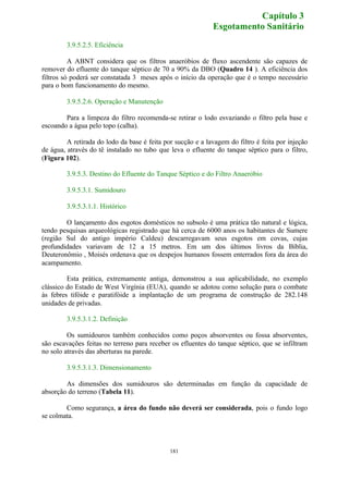 181 
3.9.5.2.5. Eficiência 
A ABNT considera que os filtros anaeróbios de fluxo ascendente são capazes de 
remover do efluente do tanque séptico de 70 a 90% da DBO (Quadro 14 ). A eficiência dos 
filtros só poderá ser constatada 3 meses após o início da operação que é o tempo necessário 
para o bom funcionamento do mesmo. 
3.9.5.2.6. Operação e Manutenção 
Para a limpeza do filtro recomenda-se retirar o lodo esvaziando o filtro pela base e 
escoando a água pelo topo (calha). 
A retirada do lodo da base é feita por sucção e a lavagem do filtro é feita por injeção 
de água, através do tê instalado no tubo que leva o efluente do tanque séptico para o filtro, 
(Figura 102). 
3.9.5.3. Destino do Efluente do Tanque Séptico e do Filtro Anaeróbio 
3.9.5.3.1. Sumidouro 
3.9.5.3.1.1. Histórico 
O lançamento dos esgotos domésticos no subsolo é uma prática tão natural e lógica, 
tendo pesquisas arqueológicas registrado que há cerca de 6000 anos os habitantes de Sumere 
(região Sul do antigo império Caldeu) descarregavam seus esgotos em covas, cujas 
profundidades variavam de 12 a 15 metros. Em um dos últimos livros da Bíblia, 
Deuteronômio , Moisés ordenava que os despejos humanos fossem enterrados fora da área do 
acampamento. 
Esta prática, extremamente antiga, demonstrou a sua aplicabilidade, no exemplo 
clássico do Estado de West Virgínia (EUA), quando se adotou como solução para o combate 
às febres tifóide e paratifóide a implantação de um programa de construção de 282.148 
unidades de privadas. 
3.9.5.3.1.2. Definição 
Os sumidouros também conhecidos como poços absorventes ou fossa absorventes, 
são escavações feitas no terreno para receber os efluentes do tanque séptico, que se infiltram 
no solo através das aberturas na parede. 
3.9.5.3.1.3. Dimensionamento 
As dimensões dos sumidouros são determinadas em função da capacidade de 
absorção do terreno (Tabela 11). 
Como segurança, a área do fundo não deverá ser considerada, pois o fundo logo 
se colmata. 
Capítulo 3 
Esgotamento Sanitário 
 