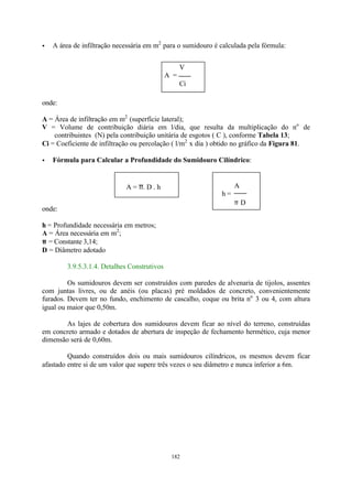 · A área de infiltração necessária em m2 para o sumidouro é calculada pela fórmula: 
V 
A = 
Ci 
A = p. D . h A 
182 
onde: 
A = Área de infiltração em m2 (superfície lateral); 
V = Volume de contribuição diária em l/dia, que resulta da multiplicação do no de 
contribuintes (N) pela contribuição unitária de esgotos ( C ), conforme Tabela 13; 
Ci = Coeficiente de infiltração ou percolação ( l/m2 x dia ) obtido no gráfico da Figura 81. 
· Fórmula para Calcular a Profundidade do Sumidouro Cilíndrico: 
onde: 
h = Profundidade necessária em metros; 
A = Área necessária em m2; 
p = Constante 3,14; 
D = Diâmetro adotado 
3.9.5.3.1.4. Detalhes Construtivos 
h = 
p D 
Os sumidouros devem ser construídos com paredes de alvenaria de tijolos, assentes 
com juntas livres, ou de anéis (ou placas) pré moldados de concreto, convenientemente 
furados. Devem ter no fundo, enchimento de cascalho, coque ou brita no 3 ou 4, com altura 
igual ou maior que 0,50m. 
As lajes de cobertura dos sumidouros devem ficar ao nível do terreno, construídas 
em concreto armado e dotados de abertura de inspeção de fechamento hermético, cuja menor 
dimensão será de 0,60m. 
Quando construídos dois ou mais sumidouros cilíndricos, os mesmos devem ficar 
afastado entre si de um valor que supere três vezes o seu diâmetro e nunca inferior a 6m. 
 