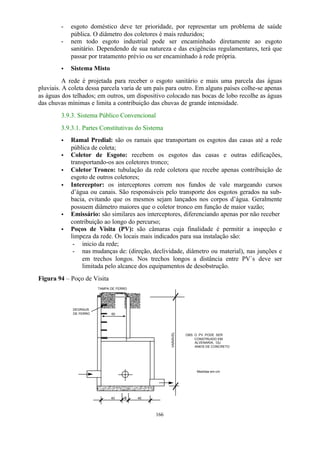 - esgoto doméstico deve ter prioridade, por representar um problema de saúde 
pública. O diâmetro dos coletores é mais reduzidos; 
- nem todo esgoto industrial pode ser encaminhado diretamente ao esgoto 
sanitário. Dependendo de sua natureza e das exigências regulamentares, terá que 
passar por tratamento prévio ou ser encaminhado à rede própria. 
· Sistema Misto 
A rede é projetada para receber o esgoto sanitário e mais uma parcela das águas 
pluviais. A coleta dessa parcela varia de um país para outro. Em alguns países colhe-se apenas 
as águas dos telhados; em outros, um dispositivo colocado nas bocas de lobo recolhe as águas 
das chuvas mínimas e limita a contribuição das chuvas de grande intensidade. 
3.9.3. Sistema Público Convencional 
3.9.3.1. Partes Constitutivas do Sistema 
· Ramal Predial: são os ramais que transportam os esgotos das casas até a rede 
166 
pública de coleta; 
· Coletor de Esgoto: recebem os esgotos das casas e outras edificações, 
transportando-os aos coletores tronco; 
· Coletor Tronco: tubulação da rede coletora que recebe apenas contribuição de 
esgoto de outros coletores; 
· Interceptor: os interceptores correm nos fundos de vale margeando cursos 
d’água ou canais. São responsáveis pelo transporte dos esgotos gerados na sub-bacia, 
evitando que os mesmos sejam lançados nos corpos d’água. Geralmente 
possuem diâmetro maiores que o coletor tronco em função de maior vazão; 
· Emissário: são similares aos interceptores, diferenciando apenas por não receber 
contribuição ao longo do percurso; 
· Poços de Visita (PV): são câmaras cuja finalidade é permitir a inspeção e 
limpeza da rede. Os locais mais indicados para sua instalação são: 
- inicio da rede; 
- nas mudanças de: (direção, declividade, diâmetro ou material), nas junções e 
em trechos longos. Nos trechos longos a distância entre PV`s deve ser 
limitada pelo alcance dos equipamentos de desobstrução. 
Figura 94 – Poço de Visita 
TAMPA DE FERRO 
VARIÁVEL 
40 f 40 
OBS: O PV PODE SER 
CONSTRUIDO EM 
ALVENARIA, OU 
ANEIS DE CONCRETO 
60 
DEGRAUS 
DE FERRO 
Medidas em cm 
 