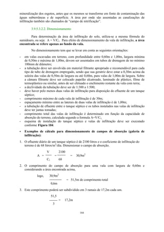 mineralização dos esgotos, antes que os mesmos se transforme em fonte de contaminação das 
águas subterrâneas e de superfície. A área por onde são assentadas as canalizações de 
infiltração também são chamados de “campo de nitrificação”. 
184 
3.9.5.3.2.2. Dimensionamento 
Para determinação da área de infiltração do solo, utiliza-se a mesma fórmula do 
sumidouro, ou seja: A = V/Ci. Para efeito de dimensionamento da vala de infiltração, a área 
encontrada se refere apenas ao fundo da vala. 
No dimensionamento tem que se levar em conta as seguintes orientações: 
- em valas escavadas em terreno, com profundidade entre 0,60m e 1,00m, largura mínima 
de 0,50m e máxima de 1,00m, devem ser assentados em tubos de drenagem de no mínimo 
100mm de diâmetro; 
- a tubulação deve ser envolvida em material filtrante apropriado e recomendável para cada 
tipo de tubo de drenagem empregado, sendo que sua geratriz deve estar a 0,30m acima da 
soleira das valas de 0,50m de largura ou até 0,60m, para valas de 1,00m de largura. Sobre 
a câmara filtrante deve ser colocado papelão alcatroado, laminado de plástico, filme de 
termoplástico ou similar, antes de ser efetuado o enchimento restante da vala com terra; 
- a declividade da tubulação deve ser de 1:300 a 1:500; 
- deve haver pelo menos duas valas de infiltração para disposição do efluente de um tanque 
séptico; 
- comprimento máximo de cada vala de infiltração é de 30m; 
- espaçamento mínimo entre as laterais de duas valas de infiltração é de 1,00m; 
- a tubulação de efluente entre o tanque séptico e os tubos instalados nas valas de infiltração 
deve ter juntas tomadas; 
- comprimento total das valas de infiltração é determinado em função da capacidade de 
absorção do terreno, calculada segundo a formula A=V/Ci; 
- esquema de instalação do tanque séptico e valas de infiltração deve ser executado 
conforme Figura 104. 
· Exemplos de cálculo para dimensionamento de campos de absorção (galeria de 
infiltração): 
1. O efluente diário de um tanque séptico é de 2100 litros e o coeficiente de infiltração do 
terreno é de 68 litros/m2/dia. Dimensionar o campo de absorção. 
V 2100 
A = = = 30,9m2 
Ci 68 
2. O comprimento do campo de absorção para uma vala com largura de 0,60m e 
considerando a área encontrada acima, 
logo, 30,9m2 
= 51,5m de comprimento total 
0,6m 
3. Este comprimento poderá ser subdividido em 3 ramais de 17,2m cada um. 
51,5 
= 17,2m 
3 
 