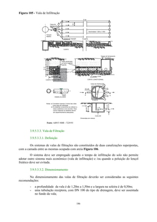 . . . . . . . . . . . 
. .. . . .. . . . 
.... .. . . . . . . 
186 
Figura 105 - Vala de Infiltração 
£ 30 
³ 1 
PLANTA 
Declividade 1:300 a 1:500 
Caixa de 
distribuição 
Tanque 
Séptico 
Caixas de inspeção 
CORTE 
Papel alcatroado 
ou outro material 
suporte 
Brita n° 3 
. . . . . . . . . . . 
. .. . .. .. ... . . . . . .. .. .. .. .. .. 
. .. . . .. . . . 
.... .. . . . . . . 
. . . . . . . . . . 
. 
. .. . . .. . . . 
.... .. . . . . . . 
0,50 a 1,00 
0,20 a 0,50 
0,10 
0,10 
0,30 a 0,60 
CORTE TRANSVERSAL 
Tampa de fechamento 
. 
. . . . . . . . . . 
. .. . . .. . . 
.... .. . . . . . . 
Juntas Livres 
hermético 
CORTE LONGITUDINAL 
0,01 
Detalhe do dreno 
³ 0,20 
Caixa de Distribuição 
³ 0,60 
A A 
PLANTA 
³³ 0,30 
0,10 
³ 0,15 
Corte AA 
Notas: a) Considerar apenas o fundo das valas 
como área de infiltração 
b) Os detalhes construtivos se referem a 
tubos cerâmicos e de concreto. Para 
outros materiais os detalhes devem 
ser especificamente adequados 
. . . . . . . . . 
. .. . . .. . . . 
.... .. . . . . . . 
. . . . . . . . . . . .. . . .. . . . 
.... .. . . . . . . 
. . . . . . . . 
. . . .. . . . 
.... .. . . . . . . 
. . . . . . . . . . . 
. .. . . .. . . . 
.... .. . . . . . . 
Dimensões em metros 
Fonte: ABNT-NBR – 7229/93 
3.9.5.3.3. Vala de Filtração 
3.9.5.3.3.1. Definição 
Os sistemas de valas de filtrações são constituídos de duas canalizações superpostas, 
com a camada entre as mesmas ocupada com areia Figura 106. 
O sistema deve ser empregado quando o tempo de infiltração do solo não permite 
adotar outro sistema mais econômico (vala de infiltração) e /ou quando a poluição do lençol 
freático deve ser evitada. 
3.9.5.3.3.2. Dimensionamento 
No dimensionamento das valas de filtração deverão ser consideradas as seguintes 
recomendações: 
- a profundidade da vala é de 1,20m a 1,50m e a largura na soleira é de 0,50m; 
- uma tubulação receptora, com DN 100 do tipo de drenagem, deve ser assentada 
no fundo da vala; 
 