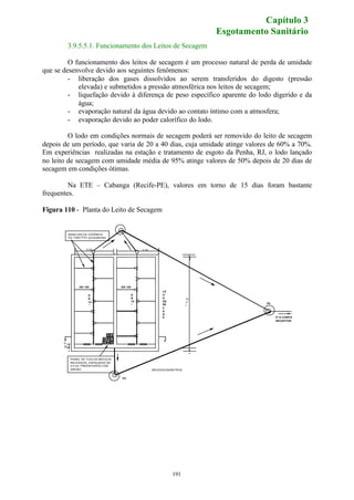 3.9.5.5.1. Funcionamento dos Leitos de Secagem 
O funcionamento dos leitos de secagem é um processo natural de perda de umidade 
que se desenvolve devido aos seguintes fenômenos: 
- liberação dos gases dissolvidos ao serem transferidos do digesto (pressão 
elevada) e submetidos a pressão atmosférica nos leitos de secagem; 
- liquefação devido à diferença de peso específico aparente do lodo digerido e da 
191 
água; 
- evaporação natural da água devido ao contato íntimo com a atmosfera; 
- evaporação devido ao poder calorífico do lodo. 
O lodo em condições normais de secagem poderá ser removido do leito de secagem 
depois de um período, que varia de 20 a 40 dias, cuja umidade atinge valores de 60% a 70%. 
Em experiências realizadas na estação e tratamento de esgoto da Penha, RJ, o lodo lançado 
no leito de secagem com umidade média de 95% atinge valores de 50% depois de 20 dias de 
secagem em condições ótimas. 
Na ETE – Cabanga (Recife-PE), valores em torno de 15 dias foram bastante 
frequentes. 
Figura 110 - Planta do Leito de Secagem 
PV 
P/ O CORPO 
RECEPTOR 
LE 
IT 
O 
DE 
SE 
CA 
GE 
PV 
MANILHAS DE CERÂMICA 
OU TUBO PVC (junta abertas) 
DN 100 
PAINEL DE TIJOLOS MACIÇOS 
RECOZIDOS, ESPAÇADOS DE 
2,5 cm, PREENCHIDOS COM 
AREIÃO 
DN 
15 
0 
DN 
15 
0 
DN 100 
B B 
.. 
10 
,3 
0 
. 5.00 .. 5.00 . 
. . 
0, 
30 
MEDIDAS EM METROS 
.. 
Capítulo 3 
Esgotamento Sanitário 
 