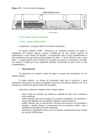 .07 
........................ TIJOLO 
192 
Figura 111 - Corte do Leito de Secagem 
.. 
.... ... .. . . ... ... . .. . . ... ... .. . . ... ... .. . ... . ... .. . . ... ... .. . . ... ... .. . . ... ... .. . .. 
.. 
. .. 
AREIÃO 
1/4” a 1/16” 
3/4” a 1/4” 
Brita 2” a 3/4” 
COMPORTA DE MADEIRA - 15 cm x 15 cm 
C O R T E BB 
...... 
.05 
.05 
.05 
.15 
. . 
.30 
. . . 
. . .15 
.07 .67 
.05 
.05 
.05 
. . 
3.9.5.6. Outros Tipos de Tratamento 
3.9.5.6.1. Tanque Imhoff e OMS 
Compreende os tanques sépticos de câmaras superpostas. 
Os tanques Imhoff e OMS destinam-se ao tratamento primário do esgoto, à 
semelhança dos tanques sépticos comuns. Compõem-se de uma câmara superior de 
sedimentação e outra inferior de digestão. A comunicação entre os dois compartimentos é 
feita unicamente por uma fenda que dá passagem aos lodos. A única diferença entre a fossa 
OMS e o tanque Imhoff está no detalhe da construção da câmara de decantação. Na OMS, 
esta câmara é vedada por cima, impedindo qualquer comunicação de gases entre os dois 
compartimentos. 
· Funcionamento 
Os dispositivos de entrada e saída do esgoto no tanque são semelhantes aos dos 
tanques comuns. 
O esgoto penetra na câmara de decantação onde esta se processa; a parte 
sedimentável precipita-se na câmara de digestão através de uma abertura (fenda), com 15cm 
de largura e comprimento igual à câmara de decantação. 
Apresenta as seguintes vantagens sobre o tanque séptico: 
- menor tempo de retenção, que poderá ser reduzido até duas horas, tornando-o 
mais econômico; 
- melhor digestão, pois com a ausência de correntes ascendentes e descendentes, o 
processo de digestão não é perturbado, obtendo-se maior eficiência; 
- melhor efluente, uma vez que devido à eficiência dos processos, de decantação e 
digestão, o líquido efluente é praticamente livre de partículas sólidas e tem a 
qualidade bacteriológica bastante melhorada; 
- atendimento a populações maiores, pois se aplicam economicamente para atender 
até cerca de 5.000 pessoas. 
 