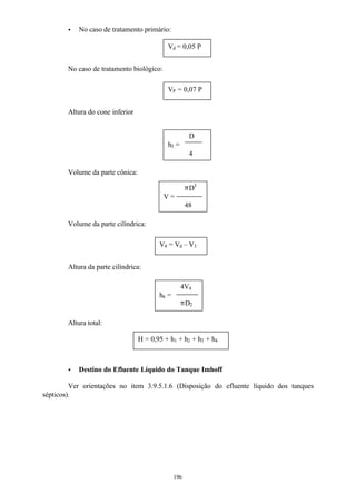 V = 
4V4 
pD2 
196 
· No caso de tratamento primário: 
No caso de tratamento biológico: 
Altura do cone inferior 
Volume da parte cônica: 
Volume da parte cilíndrica: 
Altura da parte cilíndrica: 
Altura total: 
pD3 
48 
h4 = 
· Destino do Efluente Líquido do Tanque Imhoff 
Ver orientações no item 3.9.5.1.6 (Disposição do efluente líquido dos tanques 
sépticos). 
Vd = 0,05 P 
VP = 0,07 P 
D 
h3 = 
4 
V4 = Vd – V3 
H = 0,95 + h1 + h2 + h3 + h4 
 