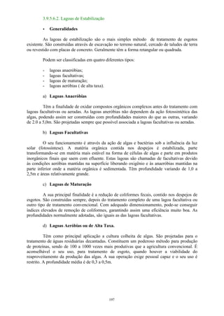 197 
3.9.5.6.2. Lagoas de Estabilização 
· Generalidades 
As lagoas de estabilização são o mais simples método de tratamento de esgotos 
existente. São construídas através de escavação no terreno natural, cercado de taludes de terra 
ou revestido com placas de concreto. Geralmente têm a forma retangular ou quadrada. 
Podem ser classificadas em quatro diferentes tipos: 
- lagoas anaeróbias; 
- lagoas facultativas; 
- lagoas de maturação; 
- lagoas aeróbias ( de alta taxa). 
a) Lagoas Anaeróbias 
Têm a finalidade de oxidar compostos orgânicos complexos antes do tratamento com 
lagoas facultativas ou aeradas. As lagoas aneróbias não dependem da ação fotossintética das 
algas, podendo assim ser construídas com profundidades maiores do que as outras, variando 
de 2.0 a 5,0m. São projetadas sempre que possível associada a lagoas facultativas ou aeradas. 
b) Lagoas Facultativas 
O seu funcionamento é através da ação de algas e bactérias sob a influência da luz 
solar (fotossíntese). A matéria orgânica contida nos despejos é estabilizada, parte 
transformando-se em matéria mais estável na forma de células de algas e parte em produtos 
inorgânicos finais que saem com efluente. Estas lagoas são chamadas de facultativas devido 
às condições aeróbias mantidas na superfície liberando oxigênio e às anaeróbias mantidas na 
parte inferior onde a matéria orgânica é sedimentada. Têm profundidade variando de 1,0 a 
2,5m e áreas relativamente grande. 
c) Lagoas de Maturação 
A sua principal finalidade é a redução de coliformes fecais, contido nos despejos de 
esgotos. São construídas sempre, depois do tratamento completo de uma lagoa facultativa ou 
outro tipo de tratamento convencional. Com adequado dimensionamento, pode-se conseguir 
índices elevados de remoção de coliformes, garantindo assim uma eficiência muito boa. As 
profundidades normalmente adotadas, são iguais as das lagoas facultativas. 
d) Lagoas Aeróbias ou de Alta Taxa. 
Têm como principal aplicação a cultura colheita de algas. São projetadas para o 
tratamento de águas residuárias decantadas. Constituem um poderoso método para produção 
de proteínas, sendo de 100 a 1000 vezes mais produtivas que a agricultura convencional. É 
aconselhável o seu uso, para tratamento de esgoto, quando houver a viabilidade do 
reaproveitamento da produção das algas. A sua operação exige pessoal capaz e o seu uso é 
restrito. A profundidade média é de 0,3 a 0,5m. 
 