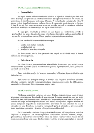 3.9.5.6.3. Lagoas Aeradas Mecanicamente. 
198 
· Generalidades 
As lagoas aeradas mecanicamente são idênticas às lagoas de estabilização, com uma 
única diferença, são providas de aeradores mecânicos de superfície instalados em colunas de 
concreto ou do tipo flutuantes e também de difusores. A profundidade varia de 3,0 a 5,0m. O 
esgoto bruto é lançado diretamente na lagoa depois de passar pôr um tratamento preliminar 
(caixa de areia). Funcionam como um tanque de aeração no qual os aeradores artificiais 
substituem a oxidação através das algas nas lagoas de estabilização. 
A área para construção é inferior às das lagoas de estabilização devido a 
profundidade e o tempo de detenção para a estabilização da matéria orgânica, que também é 
menor. Há necessidade de energia elétrica para funcionamento desses aeradores. 
Podem ser classificadas em três diferentes tipos: 
- aeróbia com mistura completa; 
- aerada facultativa; 
- aerada com aeração prolongada. 
As mais usadas, são as duas primeiras em função de ter menor custo e menor 
sofisticação em sua operação. 
· Caixa de Areia 
As caixas de areia ou desarenadores, são unidades destinadas a reter areia e outros 
minerais inertes e pesados que se encontram nas águas de esgoto (entulhos, seixo, partículas 
de metal, carvão e etc.). 
Esses materiais provêm de lavagem, enxurradas, infiltrações, águas residuárias das 
indústrias e tec. 
Têm como seu principal emprego a proteção dos conjuntos elevatórios evitando 
abrasões, sedimentos incrustáveis nas canalizações e em partes componentes das ETEs, como, 
decantadores, digestores, filtros, tanques de aeração e etc. 
3.9.5.6.4 - Lodos Ativados. 
Ainda que apresentem variações em certos detalhes, os processos de lodos ativados 
consistem essencialmente da agitação de uma mistura de águas residuárias com um certo 
volume de lodo biologicamente ativo, mantido em suspensão por uma aeração adequada e 
durante um tempo necessário para converter uma porção biodegradável daqueles resíduos ao 
estado inorgânico, enquanto que o remanescente é convertido em lodo adicional. Tal lodo é 
separado por uma decantação secundária e em grande parte, é retornado ao processo sendo 
que a quantidade em excesso é disposta pelos meios usuais (digestão). 
Os lodos ativados consistem de agregados floculentos de microorganismos, materiais 
orgânicas e inorgânicas. Os microsorganismos considerados incluem bactérias, fungos, 
protozoários e metazoários como rotíferos, larvas de insetos e certos vermes. Todos eles se 
relacionam através de uma cadeia de alimentação: bactérias e fungos decompõem o material 
 