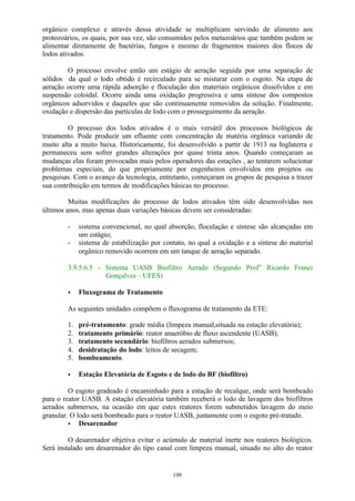 orgânico complexo e através dessa atividade se multiplicam servindo de alimento aos 
protozoários, os quais, por sua vez, são consumidos pelos metazoários que também podem se 
alimentar diretamente de bactérias, fungos e mesmo de fragmentos maiores dos flocos de 
lodos ativados. 
O processo envolve então um estágio de aeração seguida por uma separação de 
sólidos da qual o lodo obtido é recirculado para se misturar com o esgoto. Na etapa de 
aeração ocorre uma rápida adsorção e floculação dos materiais orgânicos dissolvidos e em 
suspensão coloidal. Ocorre ainda uma oxidação progressiva e uma síntese dos compostos 
orgânicos adsorvidos e daqueles que são continuamente removidos da solução. Finalmente, 
oxidação e dispersão das partículas de lodo com o prosseguimento da aeração. 
O processo dos lodos ativados é o mais versátil dos processos biológicos de 
tratamento. Pode produzir um efluente com concentração de matéria orgânica variando de 
muito alta a muito baixa. Historicamente, foi desenvolvido a partir de 1913 na Inglaterra e 
permaneceu sem sofrer grandes alterações por quase trinta anos. Quando começaram as 
mudanças elas foram provocadas mais pelos operadores das estações , ao tentarem solucionar 
problemas especiais, do que propriamente por engenheiros envolvidos em projetos ou 
pesquisas. Com o avanço da tecnologia, entretanto, começaram os grupos de pesquisa a trazer 
sua contribuição em termos de modificações básicas no processo. 
Muitas modificações do processo de lodos ativados têm sido desenvolvidas nos 
últimos anos, mas apenas duas variações básicas devem ser consideradas: 
- sistema convencional, no qual absorção, floculação e síntese são alcançadas em 
199 
um estágio; 
- sistema de estabilização por contato, no qual a oxidação e a síntese do material 
orgânico removido ocorrem em um tanque de aeração separado. 
3.9.5.6.5 - Sistema UASB Biofiltro Aerado (Segundo Profo Ricardo Franci 
Gonçalves – UFES) 
· Fluxograma de Tratamento 
As seguintes unidades compõem o fluxograma de tratamento da ETE: 
1. pré-tratamento: grade média (limpeza manual,situada na estação elevatória); 
2. tratamento primário: reator anaeróbio de fluxo ascendente (UASB); 
3. tratamento secundário: biofiltros aerados submersos; 
4. desidratação do lodo: leitos de secagem; 
5. bombeamento. 
· Estação Elevatória de Esgoto e de lodo do BF (biofiltro) 
O esgoto gradeado é encaminhado para a estação de recalque, onde será bombeado 
para o reator UASB. A estação elevatória também receberá o lodo de lavagem dos biofiltros 
aerados submersos, na ocasião em que estes reatores forem submetidos lavagem do meio 
granular. O lodo será bombeado para o reator UASB, juntamente com o esgoto pré-tratado. 
· Desarenador 
O desarenador objetiva evitar o acúmulo de material inerte nos reatores biológicos. 
Será instalado um desarenador do tipo canal com limpeza manual, situado no alto do reator 
 