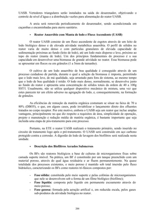 UASB. Vertedores triangulares serão instalados na saída do desarenador, objetivando o 
controle de nível d’água e a distribuição vazões para alimentação do reator UASB. 
A areia será removida periodicamente do desarenador, sendo acondicionada em 
caçambas e encaminhadas para aterro sanitário. 
· Reator Anaeróbio com Manta de lodo e Fluxo Ascendente (UASB) 
O reator UASB consiste de um fluxo ascendente de esgotos através de um leito de 
lodo biológico denso e de elevada atividade metabólica anaeróbia. O perfil de sólidos no 
reator varia de muito denso e com partículas granulares de elevada capacidade de 
sedimentação próximas ao fundo (leito de lodo), até um lodo mais disperso e leve, próximo ao 
topo do reator (manta de lodo). Um dos princípios fundamentais do processo é a sua 
capacidade em desenvolver uma biomassa de grande atividade no reator. Essa biomassa pode 
se apresentar em flocos ou em grânulos (1 a 5mm de tamanho). 
O cultivo de um lodo anaeróbio de boa qualidade é conseguido através de um 
processo cuidadoso de partida, durante o qual a seleção da biomassa é imposta, permitindo 
que o lodo mais leve, de má qualidade, seja arrastado para fora do sistema, ao mesmo tempo 
que o lodo de boa qualidade é retido. O lodo mais denso, normalmente, se desenvolve junto 
ao fundo do reator e apresenta uma concentração de sólidos totais da ordem de 40 a 100g 
SST/l. Usualmente, não se utiliza qualquer dispositivo mecânico de mistura, uma vez que 
estes parecem ter um efeito adverso na agregação do lodo, e, consequentemente, na formação 
de grânulos. 
As eficiências de remoção da matéria orgânica costumam se situar na faixa de 70 a 
80% (DBO5), o que, em alguns casos, pode inviabilizar o lançamento direto dos efluentes 
tratados no corpo receptor. Por este motivo, embora o UASB seja um reator que inclue amplas 
vantagens, principalmente no que diz respeito a requisitos de área, simplicidade de operação, 
projeto e manutenção e redução média de matéria orgânica, é bastante importante que seja 
incluída uma etapa de pós-tratamento para este processo. 
Portanto, na ETE o reator UASB realizará o tratamento primário, sendo inserido no 
circuito de tratamento logo após o pré-tratamento. O UASB será construído em aço carbono 
protegido contra a corrosão. A digestão do lodo de lavagem dos biofiltros será realizada nesta 
unidade. 
· Descrição dos Biofiltros Aerados Submersos 
Os BFs são reatores biológicos a base de culturas de microrganismos fixas sobre 
camada suporte imóvel. Na prática, um BF é constituído por um tanque preenchido com um 
material poroso, através do qual água residuária e ar fluem permanentemente. Na quase 
totalidade dos processos existentes, o meio poroso é mantido sob total imersão pelo fluxo 
hidráulico, caracterizando os BFs como reatores tri-fásicos compostos por: 
- Fase sólida: constituída pelo meio suporte e pelas colônias de microorganismos 
que nele se desenvolvem sob a forma de um filme biológico (biofilme); 
- Fase líquida: composta pelo líquido em permanente escoamento através do 
200 
meio poroso; 
- Fase gasosa: formada pela aeração artifical e, em reduzida escala, pelos gases 
sub-produtos da atividade biológica no reator. 
 