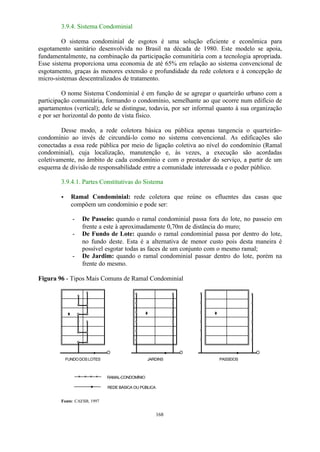 168 
3.9.4. Sistema Condominial 
O sistema condominial de esgotos é uma solução eficiente e econômica para 
esgotamento sanitário desenvolvida no Brasil na década de 1980. Este modelo se apoia, 
fundamentalmente, na combinação da participação comunitária com a tecnologia apropriada. 
Esse sistema proporciona uma economia de até 65% em relação ao sistema convencional de 
esgotamento, graças às menores extensão e profundidade da rede coletora e à concepção de 
micro-sistemas descentralizados de tratamento. 
O nome Sistema Condominial é em função de se agregar o quarteirão urbano com a 
participação comunitária, formando o condomínio, semelhante ao que ocorre num edifício de 
apartamentos (vertical); dele se distingue, todavia, por ser informal quanto à sua organização 
e por ser horizontal do ponto de vista físico. 
Desse modo, a rede coletora básica ou pública apenas tangencia o quarteirão-condomínio 
ao invés de circundá-lo como no sistema convencional. As edificações são 
conectadas a essa rede pública por meio de ligação coletiva ao nível do condomínio (Ramal 
condominial), cuja localização, manutenção e, às vezes, a execução são acordadas 
coletivamente, no âmbito de cada condomínio e com o prestador do serviço, a partir de um 
esquema de divisão de responsabilidade entre a comunidade interessada e o poder público. 
3.9.4.1. Partes Constitutivas do Sistema 
· Ramal Condominial: rede coletora que reúne os efluentes das casas que 
compõem um condomínio e pode ser: 
- De Passeio: quando o ramal condominial passa fora do lote, no passeio em 
frente a este à aproximadamente 0,70m de distância do muro; 
- De Fundo de Lote: quando o ramal condominial passa por dentro do lote, 
no fundo deste. Esta é a alternativa de menor custo pois desta maneira é 
possível esgotar todas as faces de um conjunto com o mesmo ramal; 
- De Jardim: quando o ramal condominial passar dentro do lote, porém na 
frente do mesmo. 
Figura 96 - Tipos Mais Comuns de Ramal Condominial 
FUNDO DOS LOTES JARDINS PASSEIOS 
RAMAL-CONDOMÍNIO 
REDE BÁSICA OU PÚBLICA 
Fonte: CAESB, 1997 
 
