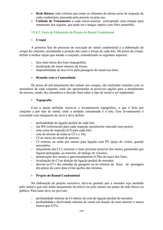 · Rede Básica: rede coletora que reúne os efluentes da última caixa de inspeção de 
cada condomínio, passando pelo passeio ou pela rua; 
· Unidade de Tratamento: a cada micro-sistema corresponde uma estação para 
tratamento dos esgotos, que pode ser o tanque séptico com filtro anaeróbio. 
3.9.4.2. Fases de Elaboração do Projeto do Ramal Condominial 
169 
· Croqui 
A primeira fase do processo de execução do ramal condominial é a elaboração do 
croqui do conjunto, assinalando a posição das casas e fossas de cada lote. De posse do croqui, 
definir a melhor opção que atende o conjunto, considerando os seguintes aspectos: 
- face mais baixa dos lotes (topografia); 
- localização do maior número de fossas; 
- disponibilidade de área livre para passagem do ramal nos lotes. 
· Reunião com a Comunidade 
De posse do pré-lançamento dos ramais nos croquis, são realizadas reuniões com os 
moradores de cada conjunto, onde são apresentadas as possíveis opções para o atendimento 
do mesmo, sendo, dos moradores a decisão final sobre o tipo de ramal a ser implantado. 
· Topografia 
Com a opção definida, inicia-se o levantamento topográfico, o que é feito por 
conjunto e por tipo de ramal, onde a unidade considerada é o lote. Esse levantamento é 
executado com mangueira de nível e deve definir: 
- profundidade da ligação predial de cada lote; 
- um RN (referencial) para cada inspeção (geralmente marcado num poste); 
- uma caixa de inspeção (CI) para cada lote; 
- cota do terreno de todas as CI’s e Tês; 
- CI no início do ramal de passeio; 
- CI externa, na saída dos ramais para ligação com PV (poço de visita), quando 
necessário; 
- lançamento das CI’s externas o mais próximo possível dos muros garantindo que 
fiquem protegidas, ao máximo, de tráfego de veículos; 
- demarcação dos ramais a aproximadamente 0,70m do muro dos lotes; 
- localização de CI na direção da ligação predial do morador; 
- desviar as CI’s das entradas de garagens ou no mínimo da faixa de passagem 
dos pneus do carro para evitar quebra das mesmas. 
· Projeto do Ramal Condominial 
Na elaboração do projeto executivo, deve-se garantir que o morador seja atendido 
pelo ramal e que este tenha lançamento favorável em pelo menos um ponto da rede básica ou 
pública. Para tanto deve ser previsto: 
- profundidade mínima da CI abaixo da cota da ligação predial do morador; 
- profundidade e declividade mínima do ramal em função do item anterior e nunca 
menor que 0,5%; 
 
