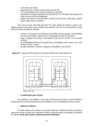 - evitar desvio do ramal; 
- ligação da CI ao ramal de passeio através de um Tê; 
- CI’s intermediárias para o ramal de passeio a cada 50m; 
- lançamento da ramal condominial na almofada do PV, formando uma canaleta de 
seção mínima de 50% da tubulação; 
- sempre que possível será eliminada a última CI dos ramais, sendo estes, ligados 
170 
direto a rede básica ou pública. 
Nos casos em que não estão previstos CI’s para ligação do ramal o mesmo será 
ligado a última CI do outro ramal, evitando uma entrada a mais na CI da rede pública, já que 
esta terá número limitado de entradas. 
- a última CI do ramal será de diâmetro de 0,60m somente quando a profundidade 
for maior que 0,90m e quando houver interligação de mais de um ramal; 
- todas as ligações dos ramais à rede pública serão em CI’s ou PV’s e em sentido 
do fluxo; 
- a profundidade da última CI quando houver interligação entre ramais, com corte 
de pista, será de 1 metro; 
- as redes no passeio, inclusive a ligação a rede pública, será de PVC. 
Figura 97 - Ligação de Dois Ramais de Conjuntos Diferentes Numa Mesma CI. 
CONJ. M CONJ. N 
Fonte: CAESB, 1997 
- Considerações para Projeto 
Na realidade a rede pública é uma rede convencional do ponto de vista hidráulico, 
portanto deveria ser dimensionada em conformidade com as recomendações técnicas usuais. 
- Diâmetros Mínimo 
As redes coletoras do sistema convencional adotavam o diâmetro mínimo de 150mm 
apesar das normas vigentes não colocarem nenhuma restrição quanto a utilização do diâmetro 
de 100mm, desde que atenda ao dimensionamento hidráulico. 
 